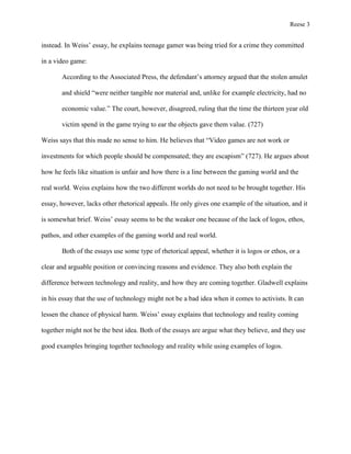 Reese 3

instead. In Weiss’ essay, he explains teenage gamer was being tried for a crime they committed
in a video game:
According to the Associated Press, the defendant’s attorney argued that the stolen amulet
and shield “were neither tangible nor material and, unlike for example electricity, had no
economic value.” The court, however, disagreed, ruling that the time the thirteen year old
victim spend in the game trying to ear the objects gave them value. (727)
Weiss says that this made no sense to him. He believes that “Video games are not work or
investments for which people should be compensated; they are escapism” (727). He argues about
how he feels like situation is unfair and how there is a line between the gaming world and the
real world. Weiss explains how the two different worlds do not need to be brought together. His
essay, however, lacks other rhetorical appeals. He only gives one example of the situation, and it
is somewhat brief. Weiss’ essay seems to be the weaker one because of the lack of logos, ethos,
pathos, and other examples of the gaming world and real world.
Both of the essays use some type of rhetorical appeal, whether it is logos or ethos, or a
clear and arguable position or convincing reasons and evidence. They also both explain the
difference between technology and reality, and how they are coming together. Gladwell explains
in his essay that the use of technology might not be a bad idea when it comes to activists. It can
lessen the chance of physical harm. Weiss’ essay explains that technology and reality coming
together might not be the best idea. Both of the essays are argue what they believe, and they use
good examples bringing together technology and reality while using examples of logos.

 