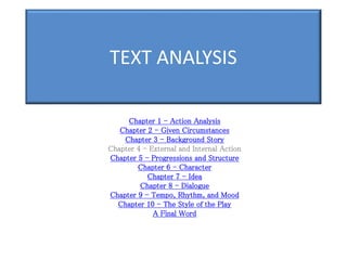TEXT ANALYSIS
Chapter 1 - Action Analysis
Chapter 2 - Given Circumstances
Chapter 3 - Background Story
Chapter 4 - External and Internal Action
Chapter 5 - Progressions and Structure
Chapter 6 - Character
Chapter 7 - Idea
Chapter 8 - Dialogue
Chapter 9 - Tempo, Rhythm, and Mood
Chapter 10 - The Style of the Play
A Final Word
 