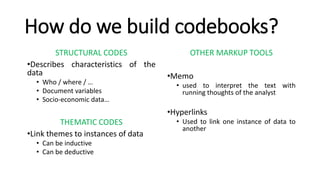 How do we build codebooks?
STRUCTURAL CODES
•Describes characteristics of the
data
• Who / where / …
• Document variables
• Socio-economic data…
THEMATIC CODES
•Link themes to instances of data
• Can be inductive
• Can be deductive
OTHER MARKUP TOOLS
•Memo
• used to interpret the text with
running thoughts of the analyst
•Hyperlinks
• Used to link one instance of data to
another
 