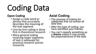 Coding Data
Open Coding
• Assign a code word or
phrase that accurately
describes the meaning of
the text segment
• Line-by-line coding is done
first in theoretical research
• More general coding
involving larger segments
of text is adequate for
practical research (action
research)
Axial Coding
• The process of looking for
categories that cut across all
data sets
• After this type of coding, you
have identified your themes
• You can’t classify something as
a theme unless it cuts across
the preponderance of the data
 