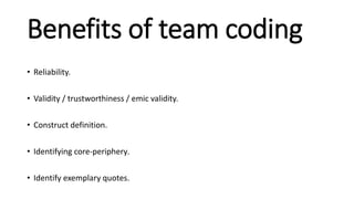 Benefits of team coding
• Reliability.
• Validity / trustworthiness / emic validity.
• Construct definition.
• Identifying core-periphery.
• Identify exemplary quotes.
 