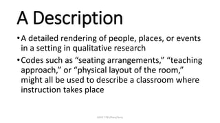 EDUC 7741/Paris/Terry
A Description
•A detailed rendering of people, places, or events
in a setting in qualitative research
•Codes such as “seating arrangements,” “teaching
approach,” or “physical layout of the room,”
might all be used to describe a classroom where
instruction takes place
 