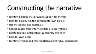 EDUC 7741/Paris/Terry
Constructing the narrative
• Identify dialogue that provides support for themes
• Look for dialogue in the participants’ own dialect
• Use metaphors and analogies
• Collect quotes from interview data or observations
• Locate multiple perspectives & contrary evidence
• Look for vivid detail
• Identify tensions and contradictions in individual experiences
 
