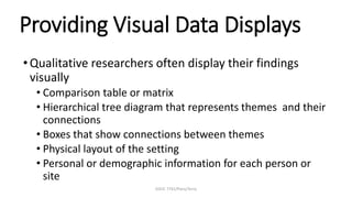 EDUC 7741/Paris/Terry
Providing Visual Data Displays
•Qualitative researchers often display their findings
visually
• Comparison table or matrix
• Hierarchical tree diagram that represents themes and their
connections
• Boxes that show connections between themes
• Physical layout of the setting
• Personal or demographic information for each person or
site
 