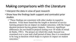EDUC 7741/Paris/Terry
Making comparisons with the Literature
• Interpret the data in view of past research
• Show how the findings both support and contradict prior
studies
• “These findings are consistent with other studies in regard to
duration. It has been found that the length or duration of service
learning projects has an impact on student outcomes, with the longer
duration projects having greater impacts. However, significant
differences are not found in projects lasting over 18 weeks (Conrad
& Hedin, 1981). The project on which this study focused was
examined over a year and a half period of time; thus it is considered
to be long in duration which helps to explain its impact on student
outcomes.”
 