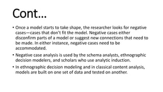 Cont…
• Once a model starts to take shape, the researcher looks for negative
cases—cases that don’t fit the model. Negative cases either
disconfirm parts of a model or suggest new connections that need to
be made. In either instance, negative cases need to be
accommodated.
• Negative case analysis is used by the schema analysts, ethnographic
decision modelers, and scholars who use analytic induction.
• In ethnographic decision modeling and in classical content analysis,
models are built on one set of data and tested on another.
 