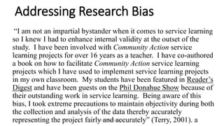 EDUC 7741/Paris/Terry
Addressing Research Bias
“I am not an impartial bystander when it comes to service learning
so I knew I had to enhance internal validity at the outset of the
study. I have been involved with Community Action service
learning projects for over 16 years as a teacher. I have co-authored
a book on how to facilitate Community Action service learning
projects which I have used to implement service learning projects
in my own classroom. My students have been featured in Reader’s
Digest and have been guests on the Phil Donahue Show because of
their outstanding work in service learning. Being aware of this
bias, I took extreme precautions to maintain objectivity during both
the collection and analysis of the data thereby accurately
representing the project fairly and accurately” (Terry, 2001). a
 