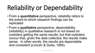 EDUC 7741/Paris/Terry
Reliability or Dependability
• From a quantitative perspective, reliability refers to
the extent to which research findings can be
replicated
• From a qualitative perspective, dependability,
(reliability) in qualitative research is not based on
outsiders getting the same results, but that outsiders
concur that, given the data collected, the results make
sense. In other words, the results are dependable
and consistent (Lincoln & Guba, 1985).
 