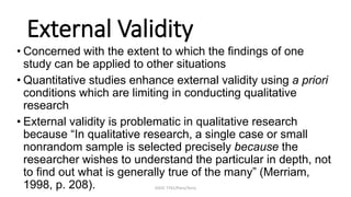 EDUC 7741/Paris/Terry
External Validity
• Concerned with the extent to which the findings of one
study can be applied to other situations
• Quantitative studies enhance external validity using a priori
conditions which are limiting in conducting qualitative
research
• External validity is problematic in qualitative research
because “In qualitative research, a single case or small
nonrandom sample is selected precisely because the
researcher wishes to understand the particular in depth, not
to find out what is generally true of the many” (Merriam,
1998, p. 208).
 