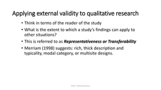 EDUC 7741/Paris/Terry
Applying external validity to qualitative research
• Think in terms of the reader of the study
• What is the extent to which a study’s findings can apply to
other situations?
• This is referred to as Representativeness or Transferability
• Merriam (1998) suggests: rich, thick description and
typicality, modal category, or multisite designs.
 