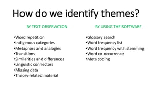 How do we identify themes?
BY TEXT OBSERVATION
•Word repetition
•Indigenous categories
•Metaphors and analogies
•Transitions
•Similarities and differences
•Linguistic connectors
•Missing data
•Theory-related material
BY USING THE SOFTWARE
•Glossary search
•Word frequency list
•Word frequency with stemming
•Word co-occurrence
•Meta coding
 