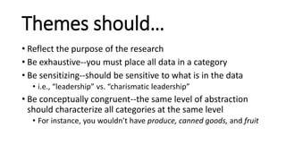 Themes should…
• Reflect the purpose of the research
• Be exhaustive--you must place all data in a category
• Be sensitizing--should be sensitive to what is in the data
• i.e., “leadership” vs. “charismatic leadership”
• Be conceptually congruent--the same level of abstraction
should characterize all categories at the same level
• For instance, you wouldn’t have produce, canned goods, and fruit
 