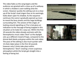 The video fades as the song begins and the
audience are greeted with a close up of a walkway
in which a shadow is seen walking onto the
screen. However quickly the editing cuts to a close
up of the Script's lead singers face as he seemingly
looks down upon his shadow. As the sequence
continues the scene is gradually opened up more
to reveal the busy streets and the large buildings
surrounding him. The actions of the singer, of
looking around signalling as if he is lost gives an
indication to the message of being trapped in this
situation as he looks for a way out. Within the first
10 seconds the video already contrasts with the
Stereophonics music video 'Devil' as the daylight
sets up a different mood of hope, compared to the
dismal dark blacks and greys within the rock video.
The pace of the editing is also much quicker with
13 shots taken place in the first 10 seconds
however only 3 shots take place within
Stereophonics' 'Devil' creating a more suspicious
atmosphere whilst the Script get straight into a
feeling of being lost.
 