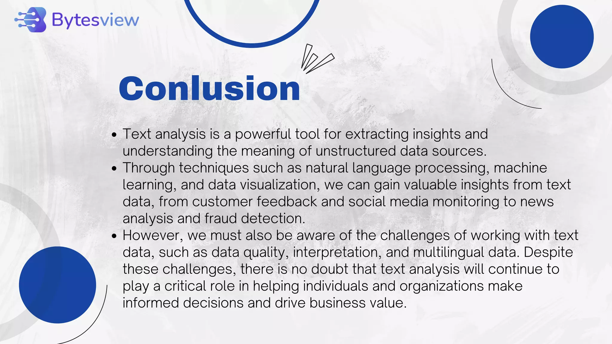 Conlusion
Text analysis is a powerful tool for extracting insights and
understanding the meaning of unstructured data sources.
Through techniques such as natural language processing, machine
learning, and data visualization, we can gain valuable insights from text
data, from customer feedback and social media monitoring to news
analysis and fraud detection.
However, we must also be aware of the challenges of working with text
data, such as data quality, interpretation, and multilingual data. Despite
these challenges, there is no doubt that text analysis will continue to
play a critical role in helping individuals and organizations make
informed decisions and drive business value.
 