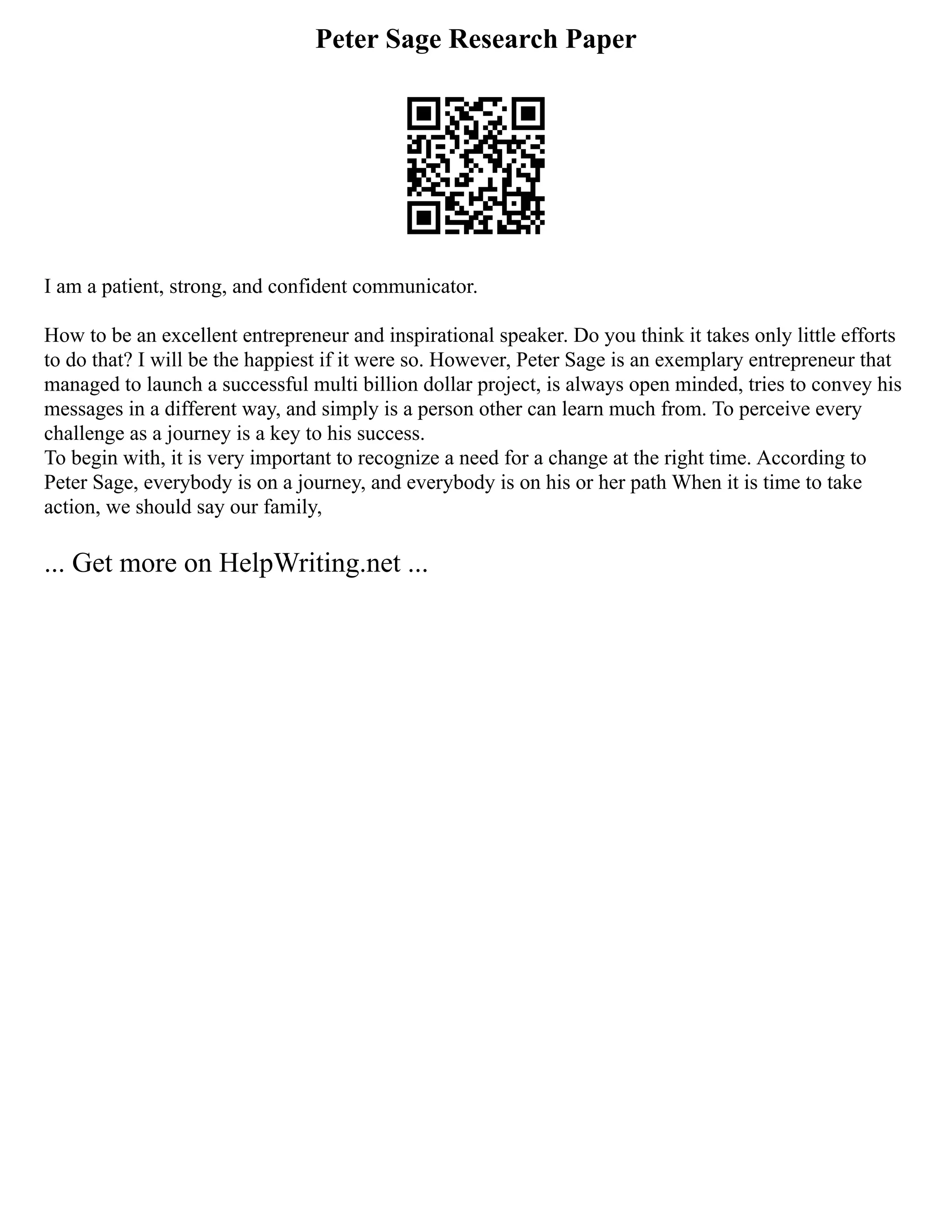 Peter Sage Research Paper
I am a patient, strong, and confident communicator.
How to be an excellent entrepreneur and inspirational speaker. Do you think it takes only little efforts
to do that? I will be the happiest if it were so. However, Peter Sage is an exemplary entrepreneur that
managed to launch a successful multi billion dollar project, is always open minded, tries to convey his
messages in a different way, and simply is a person other can learn much from. To perceive every
challenge as a journey is a key to his success.
To begin with, it is very important to recognize a need for a change at the right time. According to
Peter Sage, everybody is on a journey, and everybody is on his or her path When it is time to take
action, we should say our family,
... Get more on HelpWriting.net ...
 