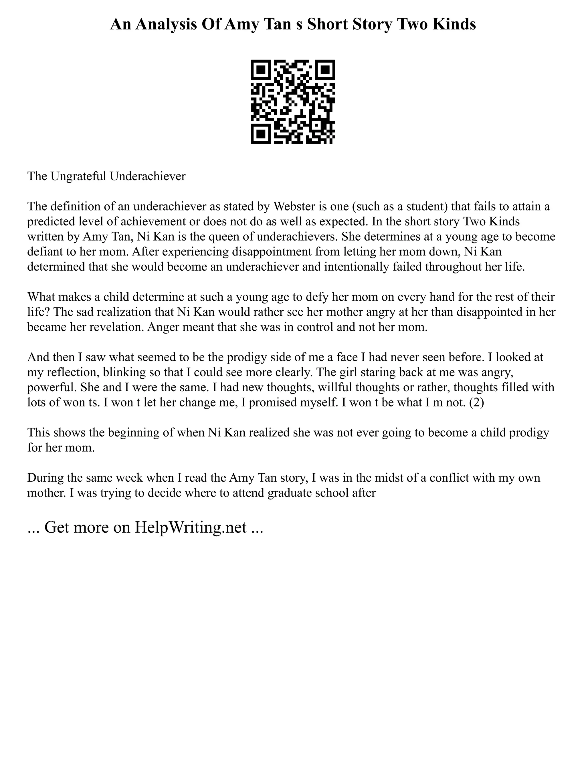 An Analysis Of Amy Tan s Short Story Two Kinds
The Ungrateful Underachiever
The definition of an underachiever as stated by Webster is one (such as a student) that fails to attain a
predicted level of achievement or does not do as well as expected. In the short story Two Kinds
written by Amy Tan, Ni Kan is the queen of underachievers. She determines at a young age to become
defiant to her mom. After experiencing disappointment from letting her mom down, Ni Kan
determined that she would become an underachiever and intentionally failed throughout her life.
What makes a child determine at such a young age to defy her mom on every hand for the rest of their
life? The sad realization that Ni Kan would rather see her mother angry at her than disappointed in her
became her revelation. Anger meant that she was in control and not her mom.
And then I saw what seemed to be the prodigy side of me a face I had never seen before. I looked at
my reflection, blinking so that I could see more clearly. The girl staring back at me was angry,
powerful. She and I were the same. I had new thoughts, willful thoughts or rather, thoughts filled with
lots of won ts. I won t let her change me, I promised myself. I won t be what I m not. (2)
This shows the beginning of when Ni Kan realized she was not ever going to become a child prodigy
for her mom.
During the same week when I read the Amy Tan story, I was in the midst of a conflict with my own
mother. I was trying to decide where to attend graduate school after
... Get more on HelpWriting.net ...
 