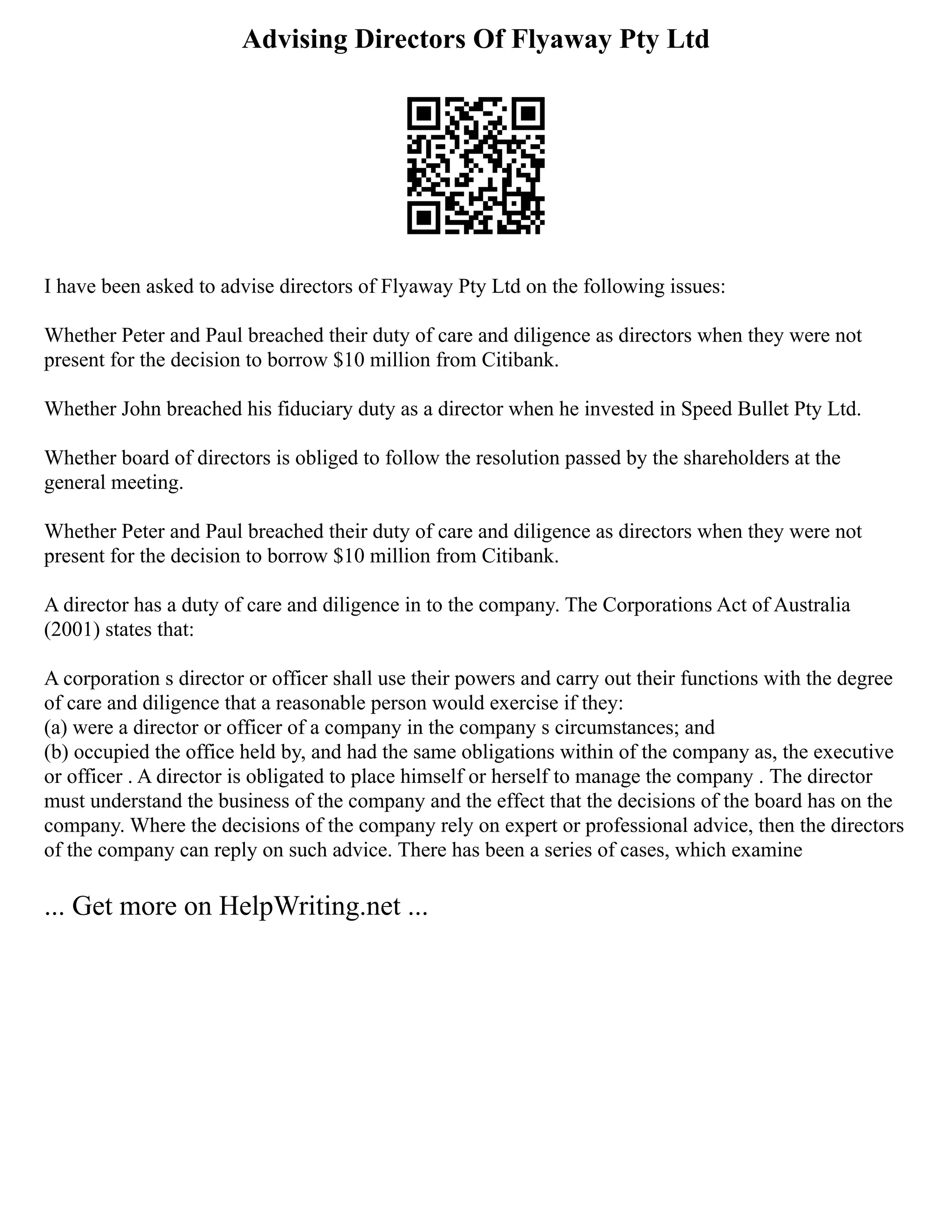 Advising Directors Of Flyaway Pty Ltd
I have been asked to advise directors of Flyaway Pty Ltd on the following issues:
Whether Peter and Paul breached their duty of care and diligence as directors when they were not
present for the decision to borrow $10 million from Citibank.
Whether John breached his fiduciary duty as a director when he invested in Speed Bullet Pty Ltd.
Whether board of directors is obliged to follow the resolution passed by the shareholders at the
general meeting.
Whether Peter and Paul breached their duty of care and diligence as directors when they were not
present for the decision to borrow $10 million from Citibank.
A director has a duty of care and diligence in to the company. The Corporations Act of Australia
(2001) states that:
A corporation s director or officer shall use their powers and carry out their functions with the degree
of care and diligence that a reasonable person would exercise if they:
(a) were a director or officer of a company in the company s circumstances; and
(b) occupied the office held by, and had the same obligations within of the company as, the executive
or officer . A director is obligated to place himself or herself to manage the company . The director
must understand the business of the company and the effect that the decisions of the board has on the
company. Where the decisions of the company rely on expert or professional advice, then the directors
of the company can reply on such advice. There has been a series of cases, which examine
... Get more on HelpWriting.net ...
 
