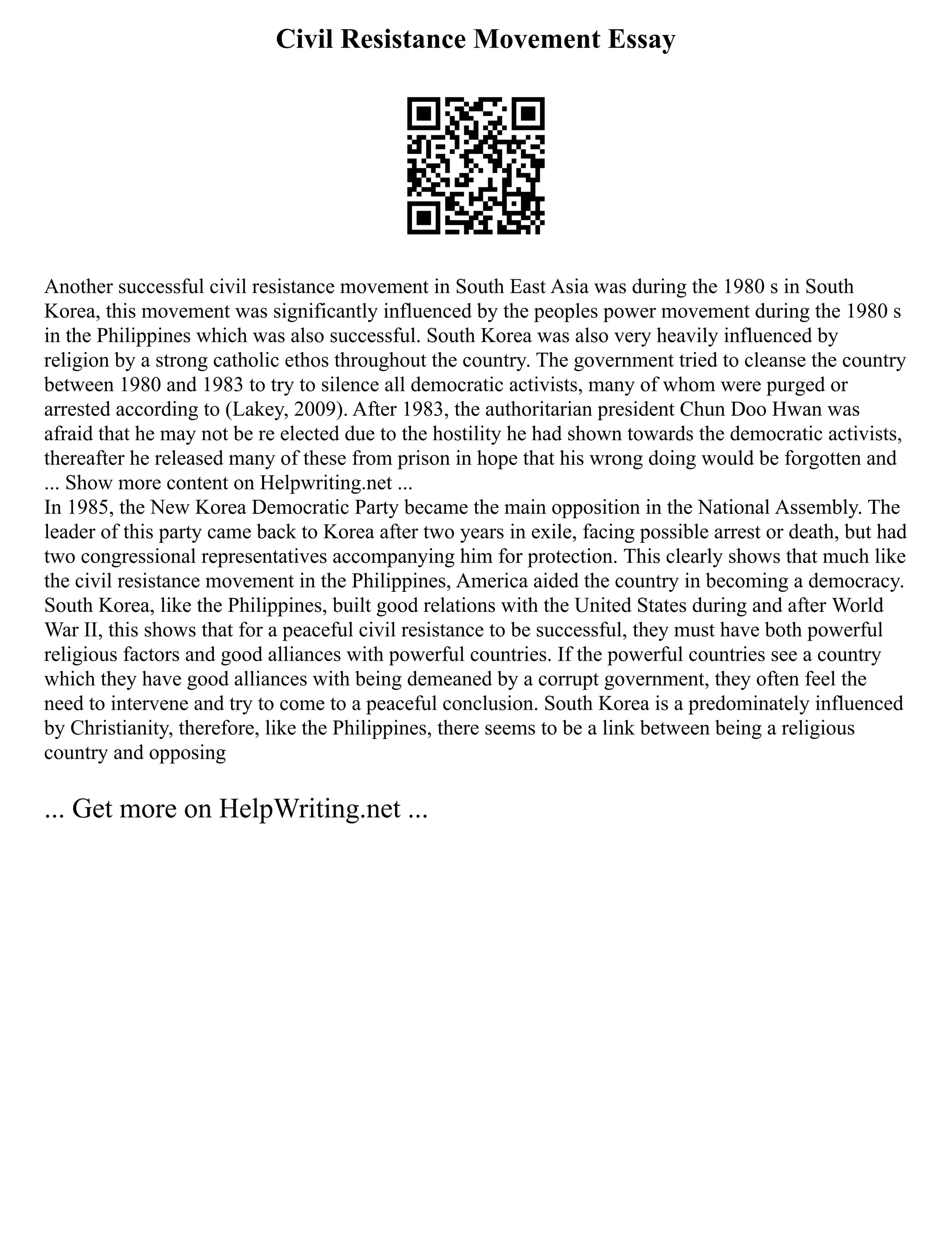 Civil Resistance Movement Essay
Another successful civil resistance movement in South East Asia was during the 1980 s in South
Korea, this movement was significantly influenced by the peoples power movement during the 1980 s
in the Philippines which was also successful. South Korea was also very heavily influenced by
religion by a strong catholic ethos throughout the country. The government tried to cleanse the country
between 1980 and 1983 to try to silence all democratic activists, many of whom were purged or
arrested according to (Lakey, 2009). After 1983, the authoritarian president Chun Doo Hwan was
afraid that he may not be re elected due to the hostility he had shown towards the democratic activists,
thereafter he released many of these from prison in hope that his wrong doing would be forgotten and
... Show more content on Helpwriting.net ...
In 1985, the New Korea Democratic Party became the main opposition in the National Assembly. The
leader of this party came back to Korea after two years in exile, facing possible arrest or death, but had
two congressional representatives accompanying him for protection. This clearly shows that much like
the civil resistance movement in the Philippines, America aided the country in becoming a democracy.
South Korea, like the Philippines, built good relations with the United States during and after World
War II, this shows that for a peaceful civil resistance to be successful, they must have both powerful
religious factors and good alliances with powerful countries. If the powerful countries see a country
which they have good alliances with being demeaned by a corrupt government, they often feel the
need to intervene and try to come to a peaceful conclusion. South Korea is a predominately influenced
by Christianity, therefore, like the Philippines, there seems to be a link between being a religious
country and opposing
... Get more on HelpWriting.net ...
 
