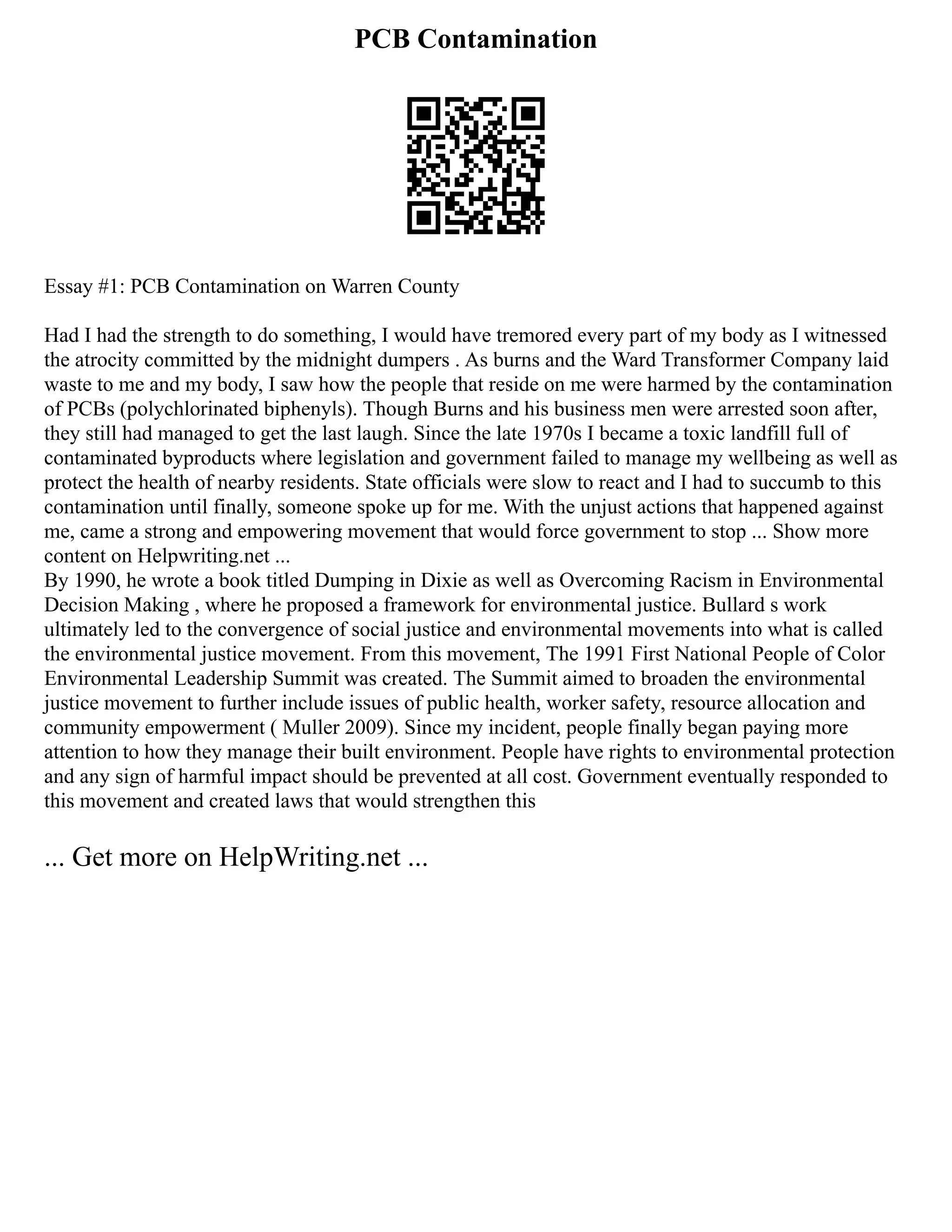 PCB Contamination
Essay #1: PCB Contamination on Warren County
Had I had the strength to do something, I would have tremored every part of my body as I witnessed
the atrocity committed by the midnight dumpers . As burns and the Ward Transformer Company laid
waste to me and my body, I saw how the people that reside on me were harmed by the contamination
of PCBs (polychlorinated biphenyls). Though Burns and his business men were arrested soon after,
they still had managed to get the last laugh. Since the late 1970s I became a toxic landfill full of
contaminated byproducts where legislation and government failed to manage my wellbeing as well as
protect the health of nearby residents. State officials were slow to react and I had to succumb to this
contamination until finally, someone spoke up for me. With the unjust actions that happened against
me, came a strong and empowering movement that would force government to stop ... Show more
content on Helpwriting.net ...
By 1990, he wrote a book titled Dumping in Dixie as well as Overcoming Racism in Environmental
Decision Making , where he proposed a framework for environmental justice. Bullard s work
ultimately led to the convergence of social justice and environmental movements into what is called
the environmental justice movement. From this movement, The 1991 First National People of Color
Environmental Leadership Summit was created. The Summit aimed to broaden the environmental
justice movement to further include issues of public health, worker safety, resource allocation and
community empowerment ( Muller 2009). Since my incident, people finally began paying more
attention to how they manage their built environment. People have rights to environmental protection
and any sign of harmful impact should be prevented at all cost. Government eventually responded to
this movement and created laws that would strengthen this
... Get more on HelpWriting.net ...
 