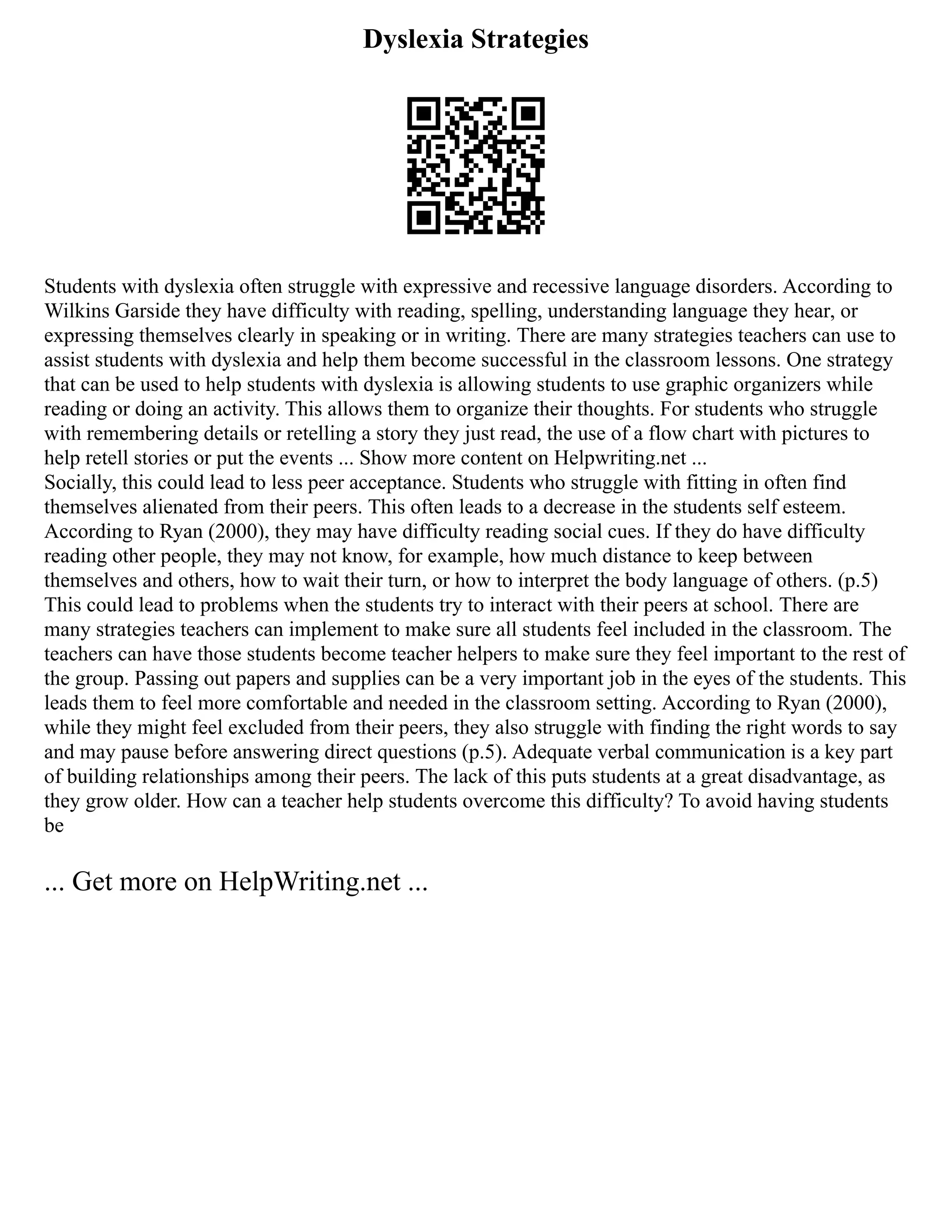 Dyslexia Strategies
Students with dyslexia often struggle with expressive and recessive language disorders. According to
Wilkins Garside they have difficulty with reading, spelling, understanding language they hear, or
expressing themselves clearly in speaking or in writing. There are many strategies teachers can use to
assist students with dyslexia and help them become successful in the classroom lessons. One strategy
that can be used to help students with dyslexia is allowing students to use graphic organizers while
reading or doing an activity. This allows them to organize their thoughts. For students who struggle
with remembering details or retelling a story they just read, the use of a flow chart with pictures to
help retell stories or put the events ... Show more content on Helpwriting.net ...
Socially, this could lead to less peer acceptance. Students who struggle with fitting in often find
themselves alienated from their peers. This often leads to a decrease in the students self esteem.
According to Ryan (2000), they may have difficulty reading social cues. If they do have difficulty
reading other people, they may not know, for example, how much distance to keep between
themselves and others, how to wait their turn, or how to interpret the body language of others. (p.5)
This could lead to problems when the students try to interact with their peers at school. There are
many strategies teachers can implement to make sure all students feel included in the classroom. The
teachers can have those students become teacher helpers to make sure they feel important to the rest of
the group. Passing out papers and supplies can be a very important job in the eyes of the students. This
leads them to feel more comfortable and needed in the classroom setting. According to Ryan (2000),
while they might feel excluded from their peers, they also struggle with finding the right words to say
and may pause before answering direct questions (p.5). Adequate verbal communication is a key part
of building relationships among their peers. The lack of this puts students at a great disadvantage, as
they grow older. How can a teacher help students overcome this difficulty? To avoid having students
be
... Get more on HelpWriting.net ...
 