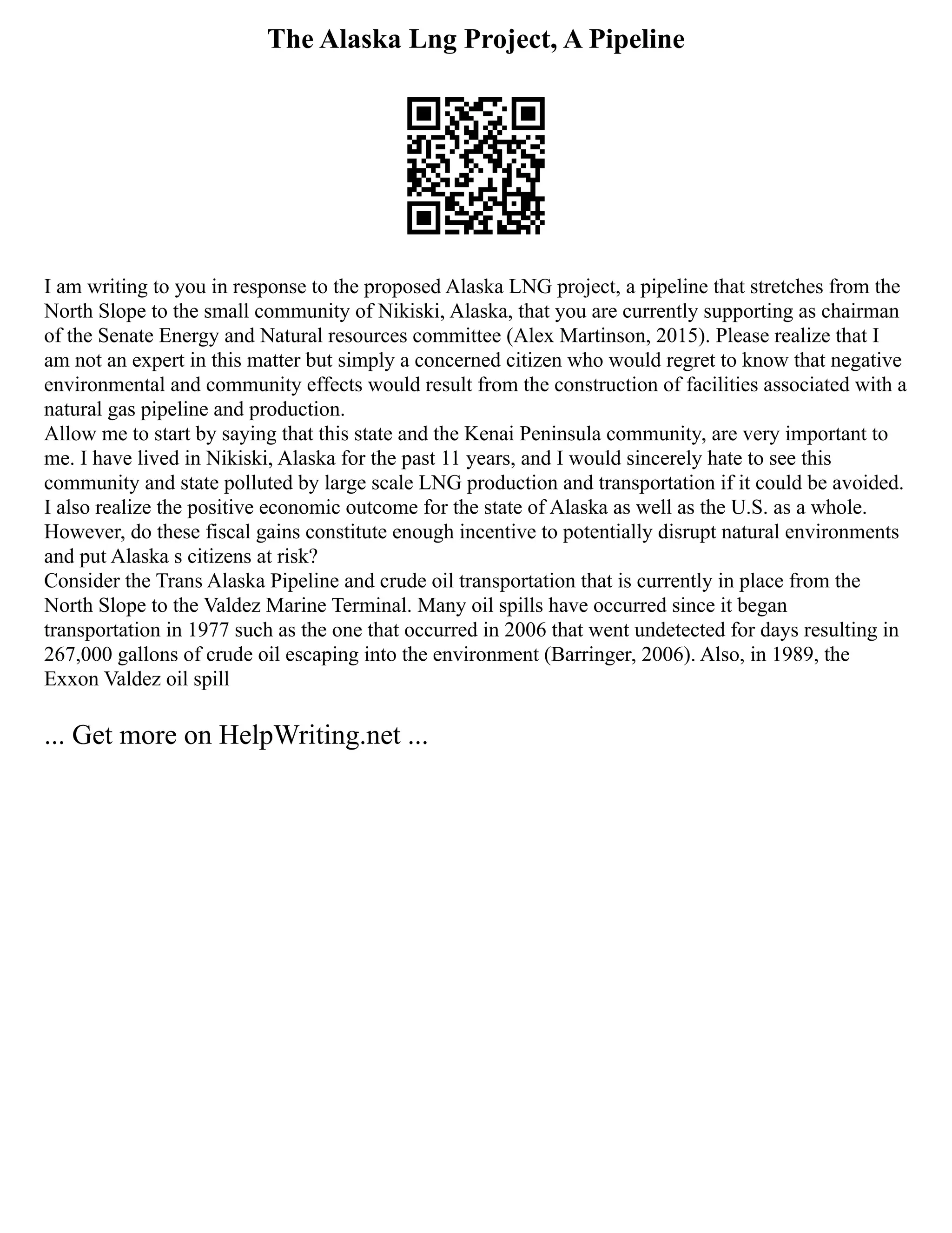 The Alaska Lng Project, A Pipeline
I am writing to you in response to the proposed Alaska LNG project, a pipeline that stretches from the
North Slope to the small community of Nikiski, Alaska, that you are currently supporting as chairman
of the Senate Energy and Natural resources committee (Alex Martinson, 2015). Please realize that I
am not an expert in this matter but simply a concerned citizen who would regret to know that negative
environmental and community effects would result from the construction of facilities associated with a
natural gas pipeline and production.
Allow me to start by saying that this state and the Kenai Peninsula community, are very important to
me. I have lived in Nikiski, Alaska for the past 11 years, and I would sincerely hate to see this
community and state polluted by large scale LNG production and transportation if it could be avoided.
I also realize the positive economic outcome for the state of Alaska as well as the U.S. as a whole.
However, do these fiscal gains constitute enough incentive to potentially disrupt natural environments
and put Alaska s citizens at risk?
Consider the Trans Alaska Pipeline and crude oil transportation that is currently in place from the
North Slope to the Valdez Marine Terminal. Many oil spills have occurred since it began
transportation in 1977 such as the one that occurred in 2006 that went undetected for days resulting in
267,000 gallons of crude oil escaping into the environment (Barringer, 2006). Also, in 1989, the
Exxon Valdez oil spill
... Get more on HelpWriting.net ...
 
