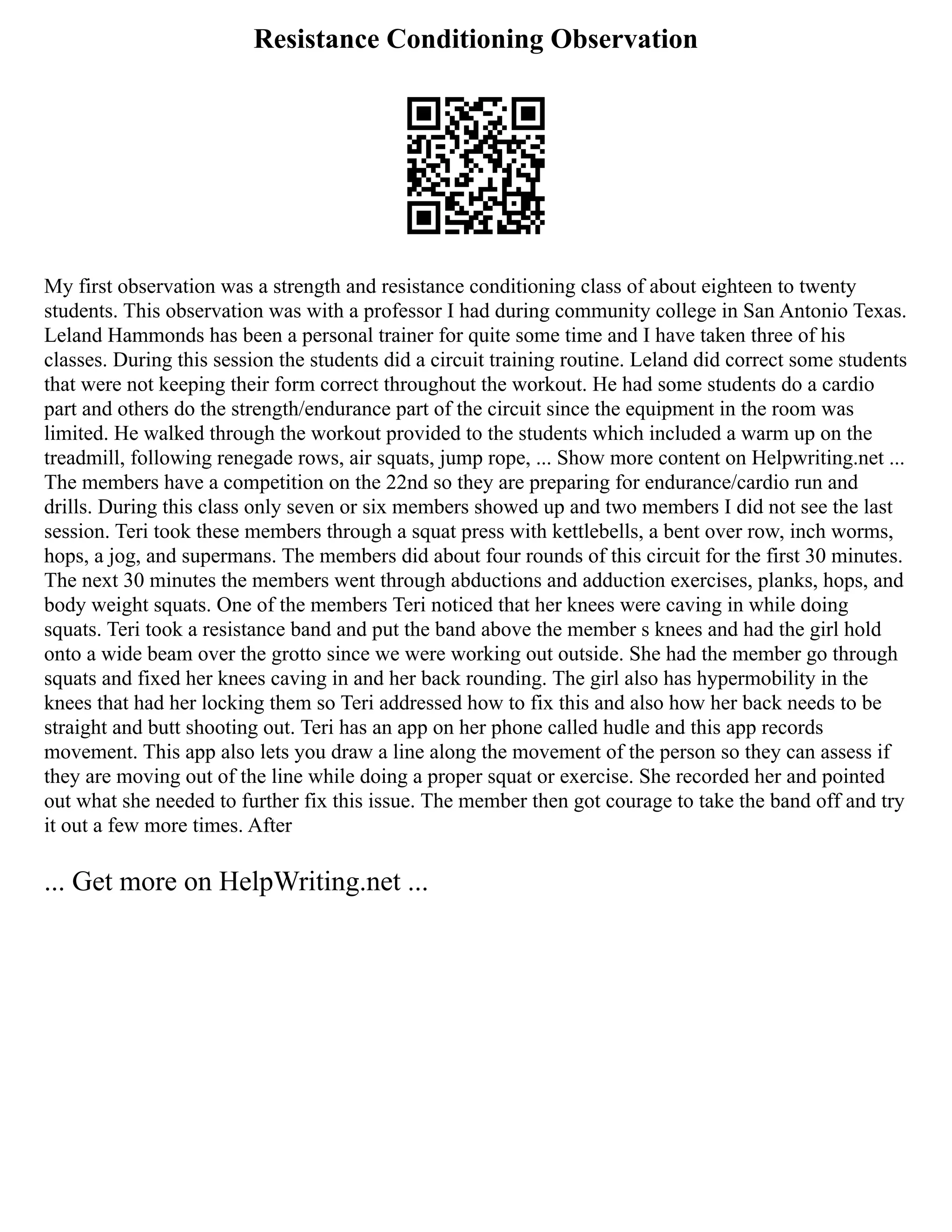 Resistance Conditioning Observation
My first observation was a strength and resistance conditioning class of about eighteen to twenty
students. This observation was with a professor I had during community college in San Antonio Texas.
Leland Hammonds has been a personal trainer for quite some time and I have taken three of his
classes. During this session the students did a circuit training routine. Leland did correct some students
that were not keeping their form correct throughout the workout. He had some students do a cardio
part and others do the strength/endurance part of the circuit since the equipment in the room was
limited. He walked through the workout provided to the students which included a warm up on the
treadmill, following renegade rows, air squats, jump rope, ... Show more content on Helpwriting.net ...
The members have a competition on the 22nd so they are preparing for endurance/cardio run and
drills. During this class only seven or six members showed up and two members I did not see the last
session. Teri took these members through a squat press with kettlebells, a bent over row, inch worms,
hops, a jog, and supermans. The members did about four rounds of this circuit for the first 30 minutes.
The next 30 minutes the members went through abductions and adduction exercises, planks, hops, and
body weight squats. One of the members Teri noticed that her knees were caving in while doing
squats. Teri took a resistance band and put the band above the member s knees and had the girl hold
onto a wide beam over the grotto since we were working out outside. She had the member go through
squats and fixed her knees caving in and her back rounding. The girl also has hypermobility in the
knees that had her locking them so Teri addressed how to fix this and also how her back needs to be
straight and butt shooting out. Teri has an app on her phone called hudle and this app records
movement. This app also lets you draw a line along the movement of the person so they can assess if
they are moving out of the line while doing a proper squat or exercise. She recorded her and pointed
out what she needed to further fix this issue. The member then got courage to take the band off and try
it out a few more times. After
... Get more on HelpWriting.net ...
 