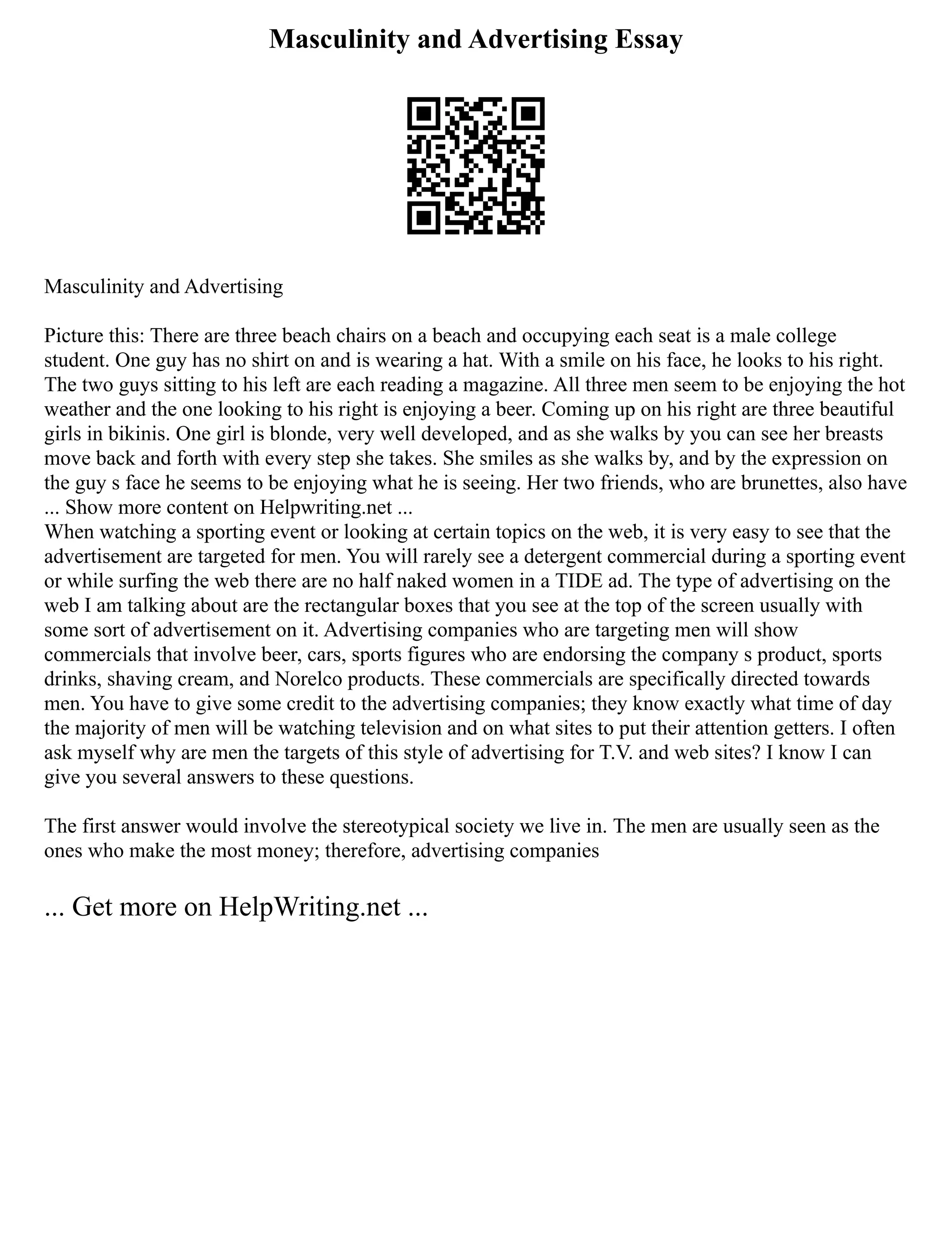 Masculinity and Advertising Essay
Masculinity and Advertising
Picture this: There are three beach chairs on a beach and occupying each seat is a male college
student. One guy has no shirt on and is wearing a hat. With a smile on his face, he looks to his right.
The two guys sitting to his left are each reading a magazine. All three men seem to be enjoying the hot
weather and the one looking to his right is enjoying a beer. Coming up on his right are three beautiful
girls in bikinis. One girl is blonde, very well developed, and as she walks by you can see her breasts
move back and forth with every step she takes. She smiles as she walks by, and by the expression on
the guy s face he seems to be enjoying what he is seeing. Her two friends, who are brunettes, also have
... Show more content on Helpwriting.net ...
When watching a sporting event or looking at certain topics on the web, it is very easy to see that the
advertisement are targeted for men. You will rarely see a detergent commercial during a sporting event
or while surfing the web there are no half naked women in a TIDE ad. The type of advertising on the
web I am talking about are the rectangular boxes that you see at the top of the screen usually with
some sort of advertisement on it. Advertising companies who are targeting men will show
commercials that involve beer, cars, sports figures who are endorsing the company s product, sports
drinks, shaving cream, and Norelco products. These commercials are specifically directed towards
men. You have to give some credit to the advertising companies; they know exactly what time of day
the majority of men will be watching television and on what sites to put their attention getters. I often
ask myself why are men the targets of this style of advertising for T.V. and web sites? I know I can
give you several answers to these questions.
The first answer would involve the stereotypical society we live in. The men are usually seen as the
ones who make the most money; therefore, advertising companies
... Get more on HelpWriting.net ...
 