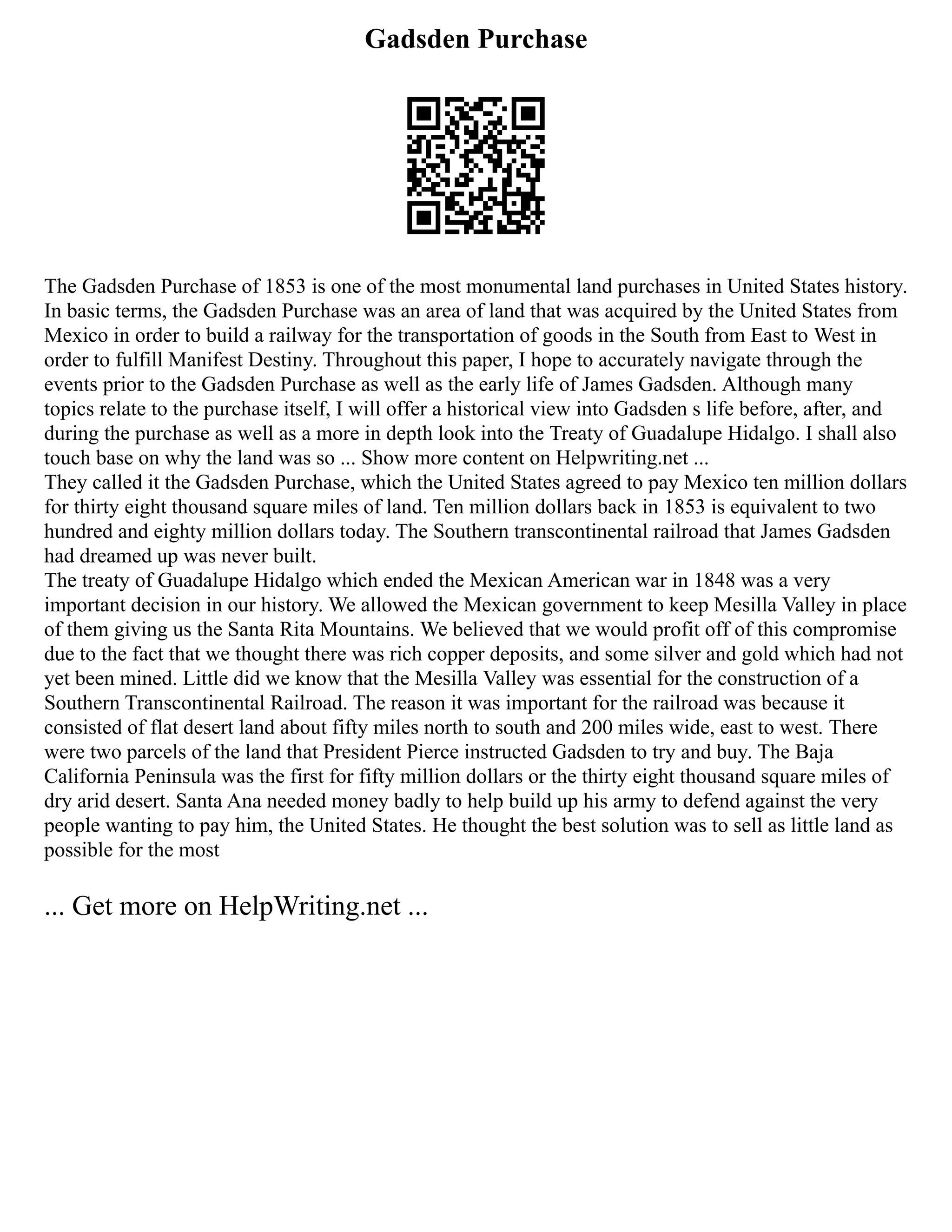 Gadsden Purchase
The Gadsden Purchase of 1853 is one of the most monumental land purchases in United States history.
In basic terms, the Gadsden Purchase was an area of land that was acquired by the United States from
Mexico in order to build a railway for the transportation of goods in the South from East to West in
order to fulfill Manifest Destiny. Throughout this paper, I hope to accurately navigate through the
events prior to the Gadsden Purchase as well as the early life of James Gadsden. Although many
topics relate to the purchase itself, I will offer a historical view into Gadsden s life before, after, and
during the purchase as well as a more in depth look into the Treaty of Guadalupe Hidalgo. I shall also
touch base on why the land was so ... Show more content on Helpwriting.net ...
They called it the Gadsden Purchase, which the United States agreed to pay Mexico ten million dollars
for thirty eight thousand square miles of land. Ten million dollars back in 1853 is equivalent to two
hundred and eighty million dollars today. The Southern transcontinental railroad that James Gadsden
had dreamed up was never built.
The treaty of Guadalupe Hidalgo which ended the Mexican American war in 1848 was a very
important decision in our history. We allowed the Mexican government to keep Mesilla Valley in place
of them giving us the Santa Rita Mountains. We believed that we would profit off of this compromise
due to the fact that we thought there was rich copper deposits, and some silver and gold which had not
yet been mined. Little did we know that the Mesilla Valley was essential for the construction of a
Southern Transcontinental Railroad. The reason it was important for the railroad was because it
consisted of flat desert land about fifty miles north to south and 200 miles wide, east to west. There
were two parcels of the land that President Pierce instructed Gadsden to try and buy. The Baja
California Peninsula was the first for fifty million dollars or the thirty eight thousand square miles of
dry arid desert. Santa Ana needed money badly to help build up his army to defend against the very
people wanting to pay him, the United States. He thought the best solution was to sell as little land as
possible for the most
... Get more on HelpWriting.net ...
 