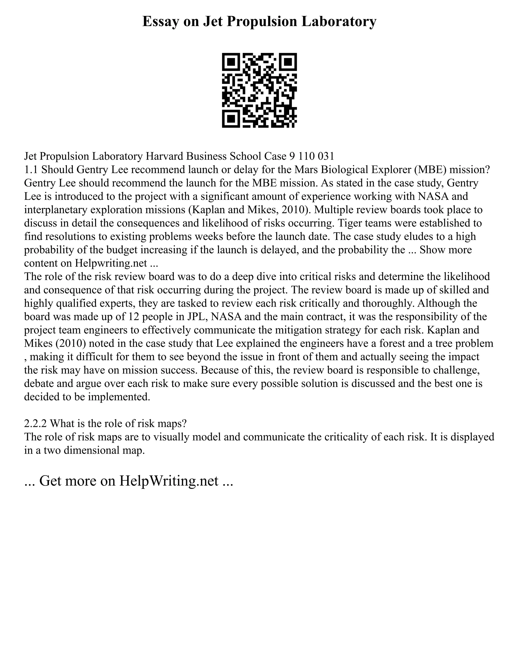 Essay on Jet Propulsion Laboratory
Jet Propulsion Laboratory Harvard Business School Case 9 110 031
1.1 Should Gentry Lee recommend launch or delay for the Mars Biological Explorer (MBE) mission?
Gentry Lee should recommend the launch for the MBE mission. As stated in the case study, Gentry
Lee is introduced to the project with a significant amount of experience working with NASA and
interplanetary exploration missions (Kaplan and Mikes, 2010). Multiple review boards took place to
discuss in detail the consequences and likelihood of risks occurring. Tiger teams were established to
find resolutions to existing problems weeks before the launch date. The case study eludes to a high
probability of the budget increasing if the launch is delayed, and the probability the ... Show more
content on Helpwriting.net ...
The role of the risk review board was to do a deep dive into critical risks and determine the likelihood
and consequence of that risk occurring during the project. The review board is made up of skilled and
highly qualified experts, they are tasked to review each risk critically and thoroughly. Although the
board was made up of 12 people in JPL, NASA and the main contract, it was the responsibility of the
project team engineers to effectively communicate the mitigation strategy for each risk. Kaplan and
Mikes (2010) noted in the case study that Lee explained the engineers have a forest and a tree problem
, making it difficult for them to see beyond the issue in front of them and actually seeing the impact
the risk may have on mission success. Because of this, the review board is responsible to challenge,
debate and argue over each risk to make sure every possible solution is discussed and the best one is
decided to be implemented.
2.2.2 What is the role of risk maps?
The role of risk maps are to visually model and communicate the criticality of each risk. It is displayed
in a two dimensional map.
... Get more on HelpWriting.net ...
 