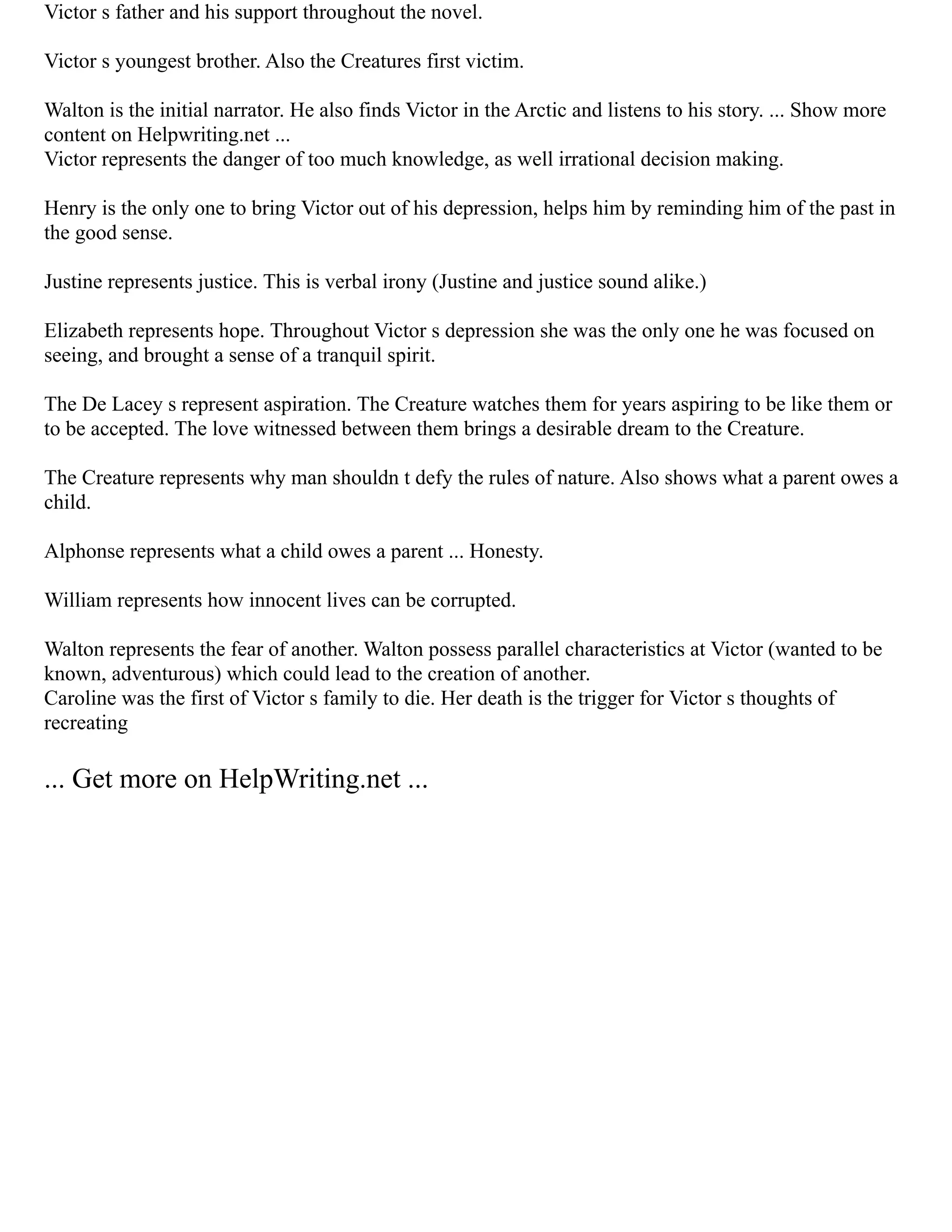 Victor s father and his support throughout the novel.
Victor s youngest brother. Also the Creatures first victim.
Walton is the initial narrator. He also finds Victor in the Arctic and listens to his story. ... Show more
content on Helpwriting.net ...
Victor represents the danger of too much knowledge, as well irrational decision making.
Henry is the only one to bring Victor out of his depression, helps him by reminding him of the past in
the good sense.
Justine represents justice. This is verbal irony (Justine and justice sound alike.)
Elizabeth represents hope. Throughout Victor s depression she was the only one he was focused on
seeing, and brought a sense of a tranquil spirit.
The De Lacey s represent aspiration. The Creature watches them for years aspiring to be like them or
to be accepted. The love witnessed between them brings a desirable dream to the Creature.
The Creature represents why man shouldn t defy the rules of nature. Also shows what a parent owes a
child.
Alphonse represents what a child owes a parent ... Honesty.
William represents how innocent lives can be corrupted.
Walton represents the fear of another. Walton possess parallel characteristics at Victor (wanted to be
known, adventurous) which could lead to the creation of another.
Caroline was the first of Victor s family to die. Her death is the trigger for Victor s thoughts of
recreating
... Get more on HelpWriting.net ...
 