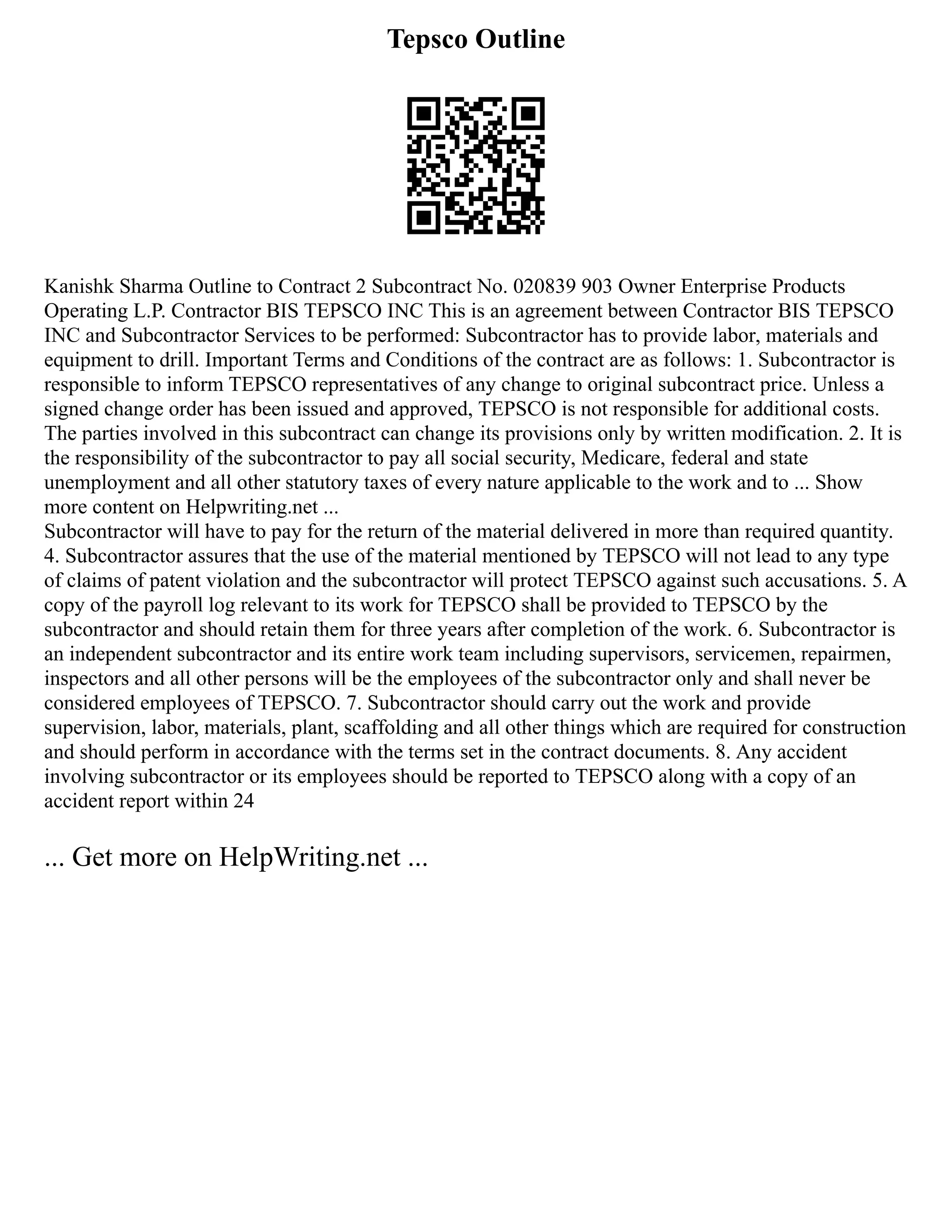 Tepsco Outline
Kanishk Sharma Outline to Contract 2 Subcontract No. 020839 903 Owner Enterprise Products
Operating L.P. Contractor BIS TEPSCO INC This is an agreement between Contractor BIS TEPSCO
INC and Subcontractor Services to be performed: Subcontractor has to provide labor, materials and
equipment to drill. Important Terms and Conditions of the contract are as follows: 1. Subcontractor is
responsible to inform TEPSCO representatives of any change to original subcontract price. Unless a
signed change order has been issued and approved, TEPSCO is not responsible for additional costs.
The parties involved in this subcontract can change its provisions only by written modification. 2. It is
the responsibility of the subcontractor to pay all social security, Medicare, federal and state
unemployment and all other statutory taxes of every nature applicable to the work and to ... Show
more content on Helpwriting.net ...
Subcontractor will have to pay for the return of the material delivered in more than required quantity.
4. Subcontractor assures that the use of the material mentioned by TEPSCO will not lead to any type
of claims of patent violation and the subcontractor will protect TEPSCO against such accusations. 5. A
copy of the payroll log relevant to its work for TEPSCO shall be provided to TEPSCO by the
subcontractor and should retain them for three years after completion of the work. 6. Subcontractor is
an independent subcontractor and its entire work team including supervisors, servicemen, repairmen,
inspectors and all other persons will be the employees of the subcontractor only and shall never be
considered employees of TEPSCO. 7. Subcontractor should carry out the work and provide
supervision, labor, materials, plant, scaffolding and all other things which are required for construction
and should perform in accordance with the terms set in the contract documents. 8. Any accident
involving subcontractor or its employees should be reported to TEPSCO along with a copy of an
accident report within 24
... Get more on HelpWriting.net ...
 