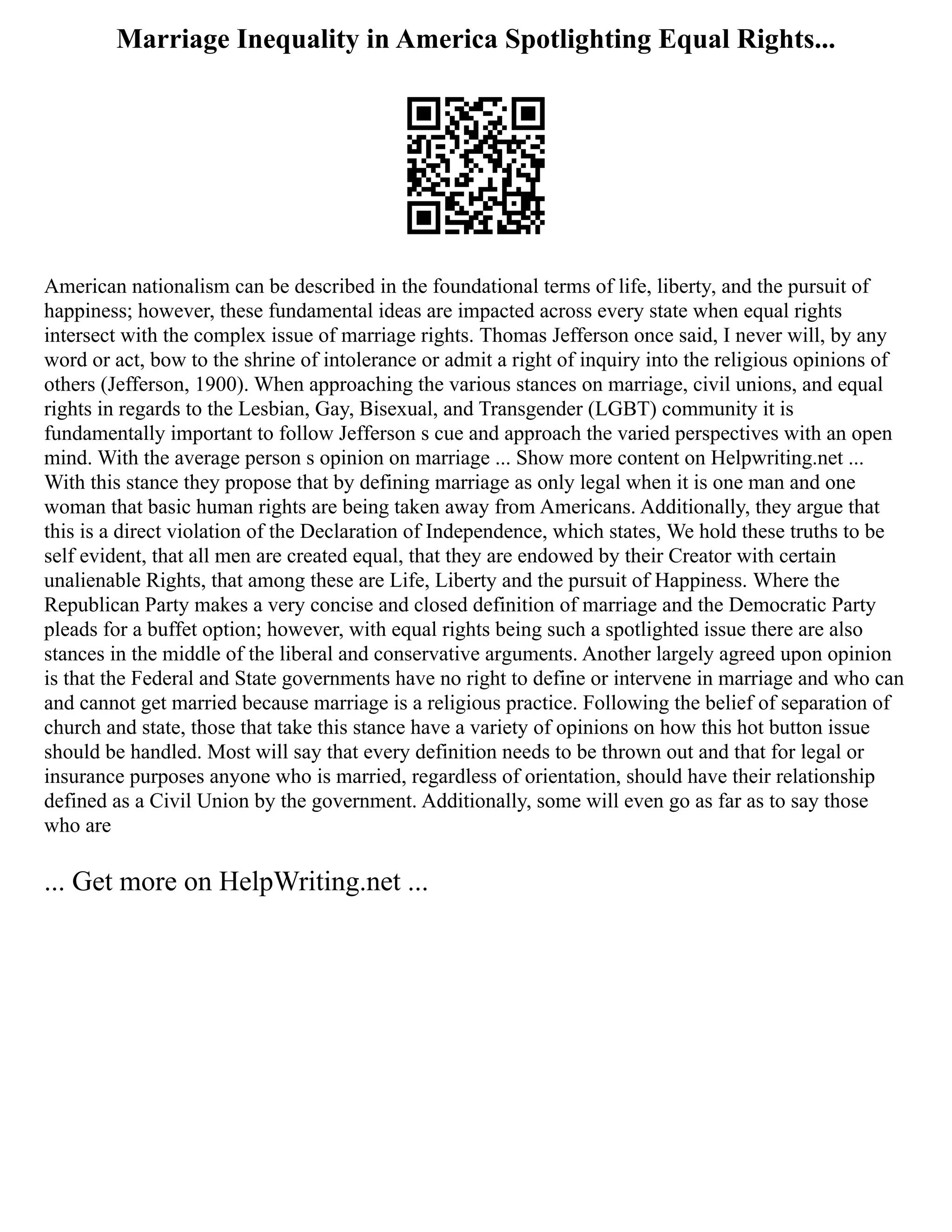 Marriage Inequality in America Spotlighting Equal Rights...
American nationalism can be described in the foundational terms of life, liberty, and the pursuit of
happiness; however, these fundamental ideas are impacted across every state when equal rights
intersect with the complex issue of marriage rights. Thomas Jefferson once said, I never will, by any
word or act, bow to the shrine of intolerance or admit a right of inquiry into the religious opinions of
others (Jefferson, 1900). When approaching the various stances on marriage, civil unions, and equal
rights in regards to the Lesbian, Gay, Bisexual, and Transgender (LGBT) community it is
fundamentally important to follow Jefferson s cue and approach the varied perspectives with an open
mind. With the average person s opinion on marriage ... Show more content on Helpwriting.net ...
With this stance they propose that by defining marriage as only legal when it is one man and one
woman that basic human rights are being taken away from Americans. Additionally, they argue that
this is a direct violation of the Declaration of Independence, which states, We hold these truths to be
self evident, that all men are created equal, that they are endowed by their Creator with certain
unalienable Rights, that among these are Life, Liberty and the pursuit of Happiness. Where the
Republican Party makes a very concise and closed definition of marriage and the Democratic Party
pleads for a buffet option; however, with equal rights being such a spotlighted issue there are also
stances in the middle of the liberal and conservative arguments. Another largely agreed upon opinion
is that the Federal and State governments have no right to define or intervene in marriage and who can
and cannot get married because marriage is a religious practice. Following the belief of separation of
church and state, those that take this stance have a variety of opinions on how this hot button issue
should be handled. Most will say that every definition needs to be thrown out and that for legal or
insurance purposes anyone who is married, regardless of orientation, should have their relationship
defined as a Civil Union by the government. Additionally, some will even go as far as to say those
who are
... Get more on HelpWriting.net ...
 