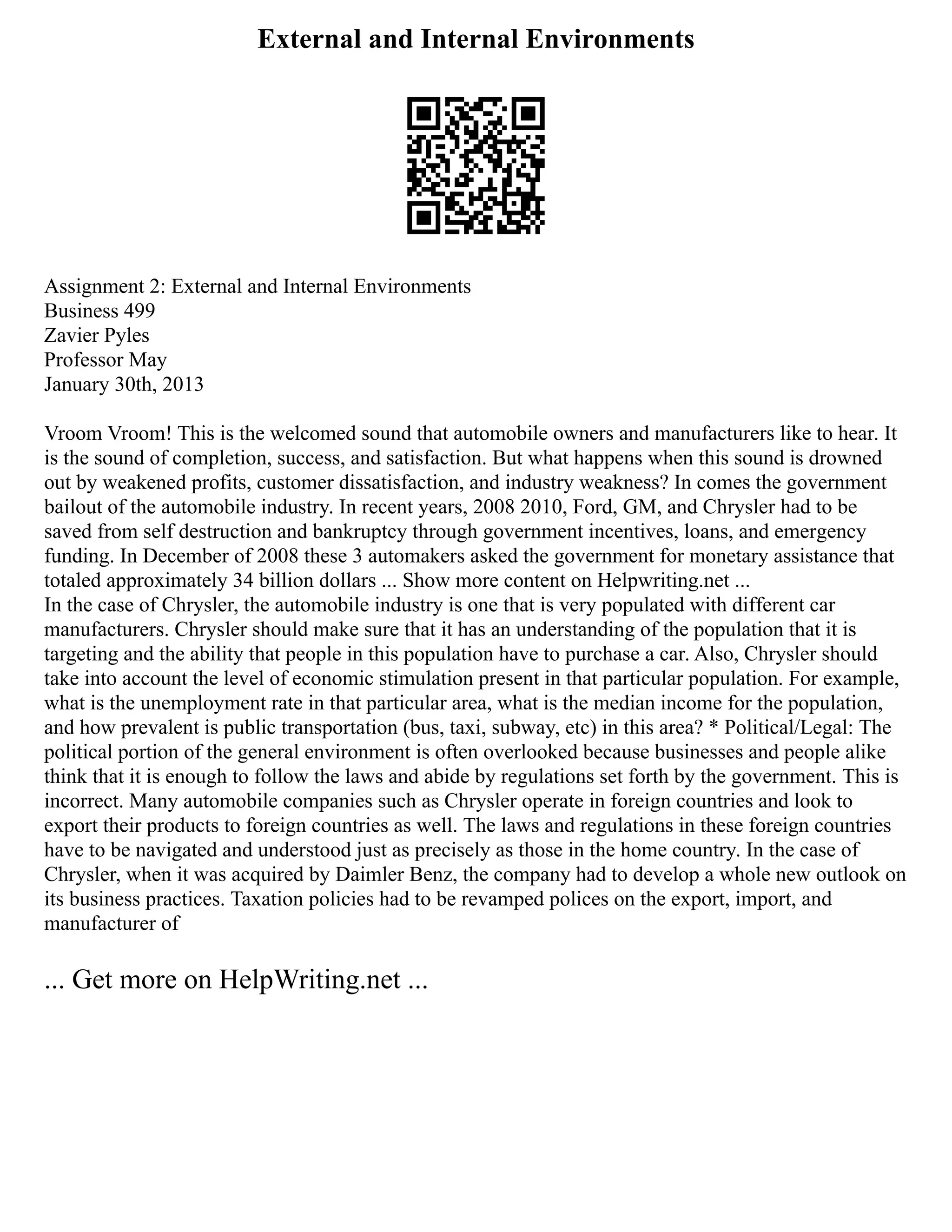 External and Internal Environments
Assignment 2: External and Internal Environments
Business 499
Zavier Pyles
Professor May
January 30th, 2013
Vroom Vroom! This is the welcomed sound that automobile owners and manufacturers like to hear. It
is the sound of completion, success, and satisfaction. But what happens when this sound is drowned
out by weakened profits, customer dissatisfaction, and industry weakness? In comes the government
bailout of the automobile industry. In recent years, 2008 2010, Ford, GM, and Chrysler had to be
saved from self destruction and bankruptcy through government incentives, loans, and emergency
funding. In December of 2008 these 3 automakers asked the government for monetary assistance that
totaled approximately 34 billion dollars ... Show more content on Helpwriting.net ...
In the case of Chrysler, the automobile industry is one that is very populated with different car
manufacturers. Chrysler should make sure that it has an understanding of the population that it is
targeting and the ability that people in this population have to purchase a car. Also, Chrysler should
take into account the level of economic stimulation present in that particular population. For example,
what is the unemployment rate in that particular area, what is the median income for the population,
and how prevalent is public transportation (bus, taxi, subway, etc) in this area? * Political/Legal: The
political portion of the general environment is often overlooked because businesses and people alike
think that it is enough to follow the laws and abide by regulations set forth by the government. This is
incorrect. Many automobile companies such as Chrysler operate in foreign countries and look to
export their products to foreign countries as well. The laws and regulations in these foreign countries
have to be navigated and understood just as precisely as those in the home country. In the case of
Chrysler, when it was acquired by Daimler Benz, the company had to develop a whole new outlook on
its business practices. Taxation policies had to be revamped polices on the export, import, and
manufacturer of
... Get more on HelpWriting.net ...
 