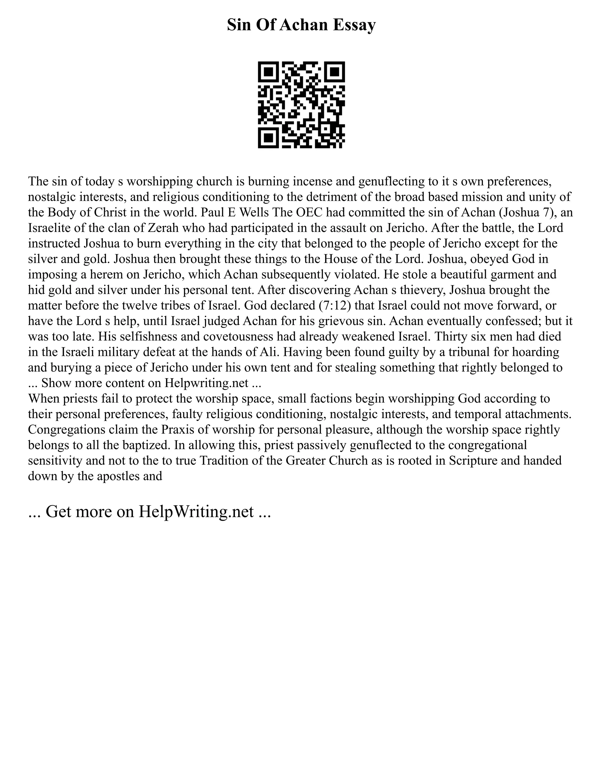 Sin Of Achan Essay
The sin of today s worshipping church is burning incense and genuflecting to it s own preferences,
nostalgic interests, and religious conditioning to the detriment of the broad based mission and unity of
the Body of Christ in the world. Paul E Wells The OEC had committed the sin of Achan (Joshua 7), an
Israelite of the clan of Zerah who had participated in the assault on Jericho. After the battle, the Lord
instructed Joshua to burn everything in the city that belonged to the people of Jericho except for the
silver and gold. Joshua then brought these things to the House of the Lord. Joshua, obeyed God in
imposing a herem on Jericho, which Achan subsequently violated. He stole a beautiful garment and
hid gold and silver under his personal tent. After discovering Achan s thievery, Joshua brought the
matter before the twelve tribes of Israel. God declared (7:12) that Israel could not move forward, or
have the Lord s help, until Israel judged Achan for his grievous sin. Achan eventually confessed; but it
was too late. His selfishness and covetousness had already weakened Israel. Thirty six men had died
in the Israeli military defeat at the hands of Ali. Having been found guilty by a tribunal for hoarding
and burying a piece of Jericho under his own tent and for stealing something that rightly belonged to
... Show more content on Helpwriting.net ...
When priests fail to protect the worship space, small factions begin worshipping God according to
their personal preferences, faulty religious conditioning, nostalgic interests, and temporal attachments.
Congregations claim the Praxis of worship for personal pleasure, although the worship space rightly
belongs to all the baptized. In allowing this, priest passively genuflected to the congregational
sensitivity and not to the to true Tradition of the Greater Church as is rooted in Scripture and handed
down by the apostles and
... Get more on HelpWriting.net ...
 
