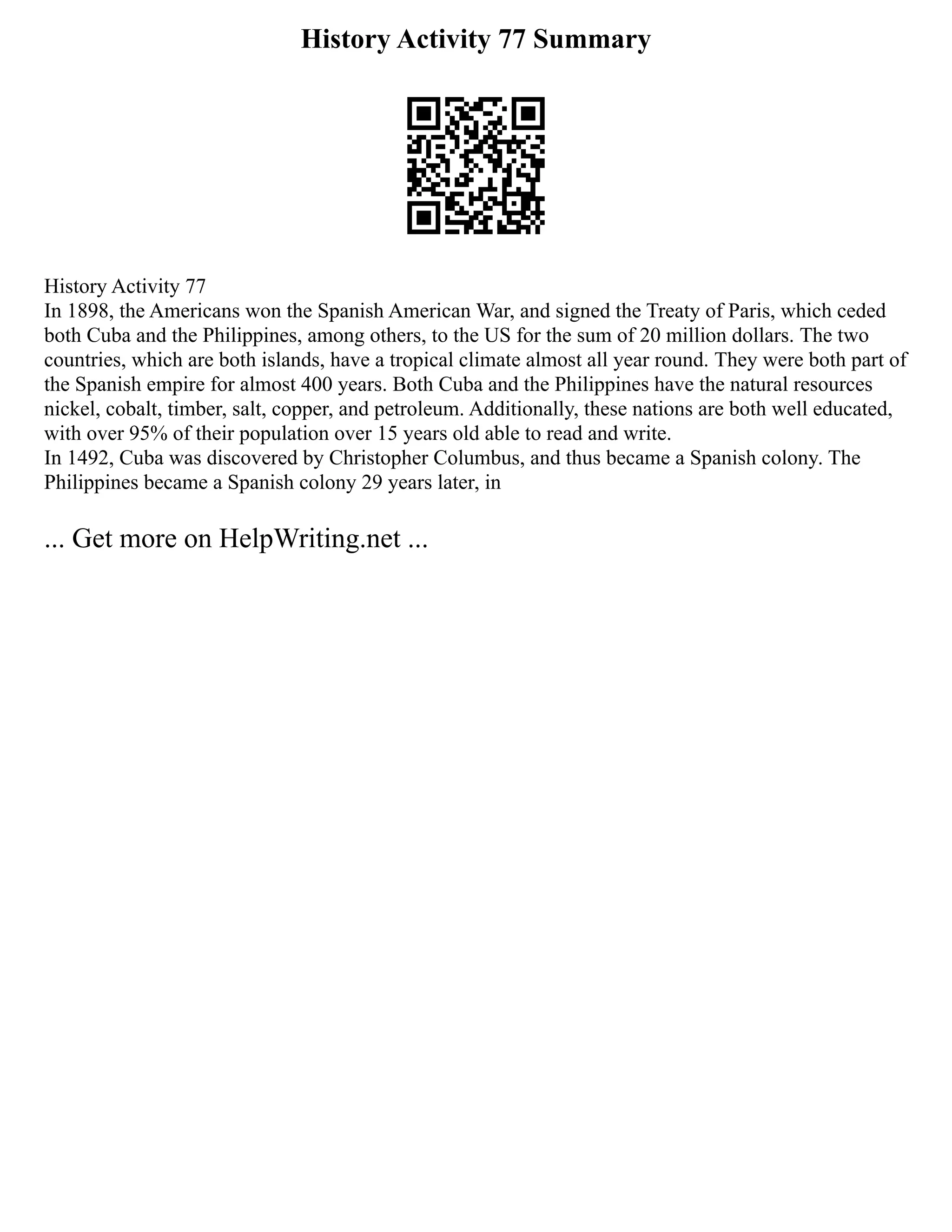 History Activity 77 Summary
History Activity 77
In 1898, the Americans won the Spanish American War, and signed the Treaty of Paris, which ceded
both Cuba and the Philippines, among others, to the US for the sum of 20 million dollars. The two
countries, which are both islands, have a tropical climate almost all year round. They were both part of
the Spanish empire for almost 400 years. Both Cuba and the Philippines have the natural resources
nickel, cobalt, timber, salt, copper, and petroleum. Additionally, these nations are both well educated,
with over 95% of their population over 15 years old able to read and write.
In 1492, Cuba was discovered by Christopher Columbus, and thus became a Spanish colony. The
Philippines became a Spanish colony 29 years later, in
... Get more on HelpWriting.net ...
 