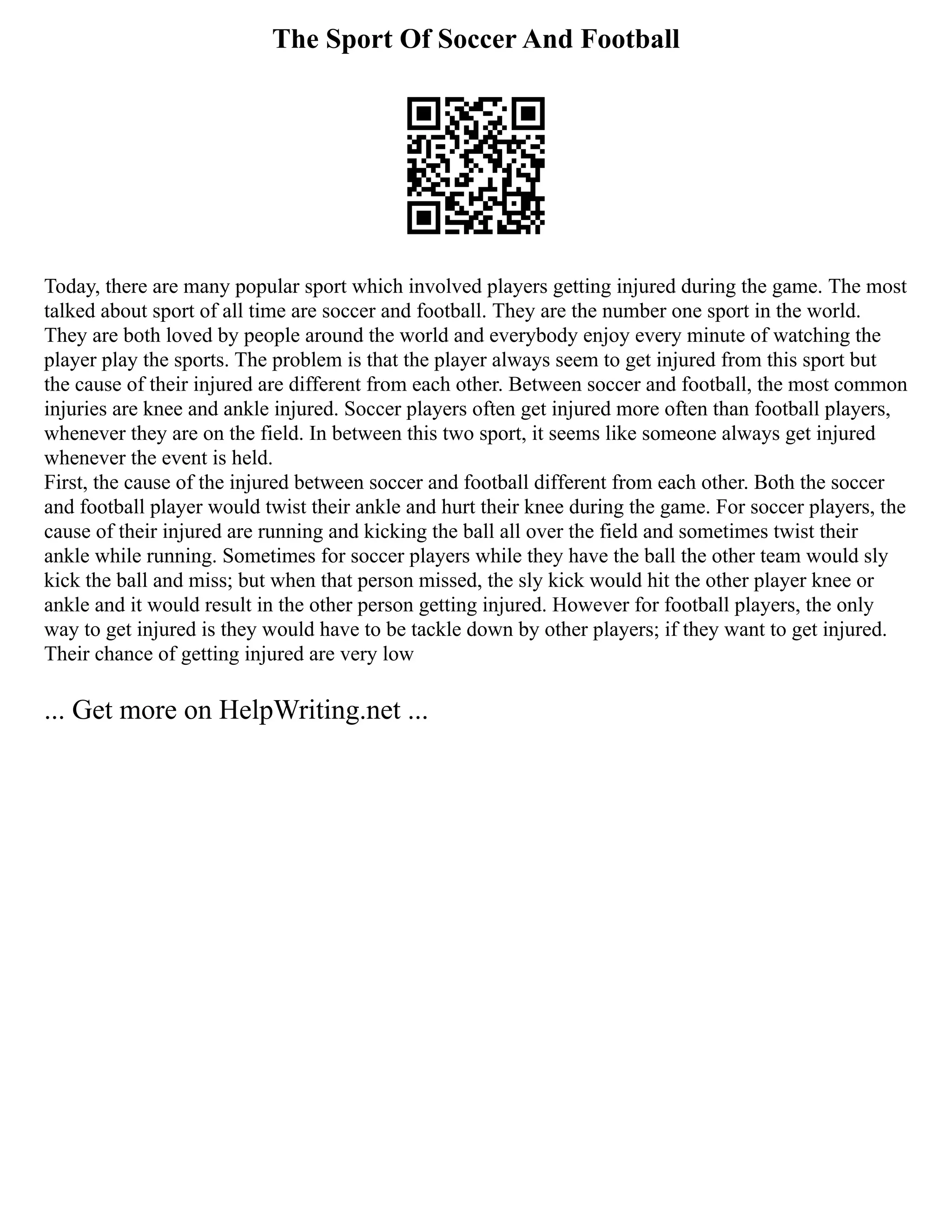 The Sport Of Soccer And Football
Today, there are many popular sport which involved players getting injured during the game. The most
talked about sport of all time are soccer and football. They are the number one sport in the world.
They are both loved by people around the world and everybody enjoy every minute of watching the
player play the sports. The problem is that the player always seem to get injured from this sport but
the cause of their injured are different from each other. Between soccer and football, the most common
injuries are knee and ankle injured. Soccer players often get injured more often than football players,
whenever they are on the field. In between this two sport, it seems like someone always get injured
whenever the event is held.
First, the cause of the injured between soccer and football different from each other. Both the soccer
and football player would twist their ankle and hurt their knee during the game. For soccer players, the
cause of their injured are running and kicking the ball all over the field and sometimes twist their
ankle while running. Sometimes for soccer players while they have the ball the other team would sly
kick the ball and miss; but when that person missed, the sly kick would hit the other player knee or
ankle and it would result in the other person getting injured. However for football players, the only
way to get injured is they would have to be tackle down by other players; if they want to get injured.
Their chance of getting injured are very low
... Get more on HelpWriting.net ...
 