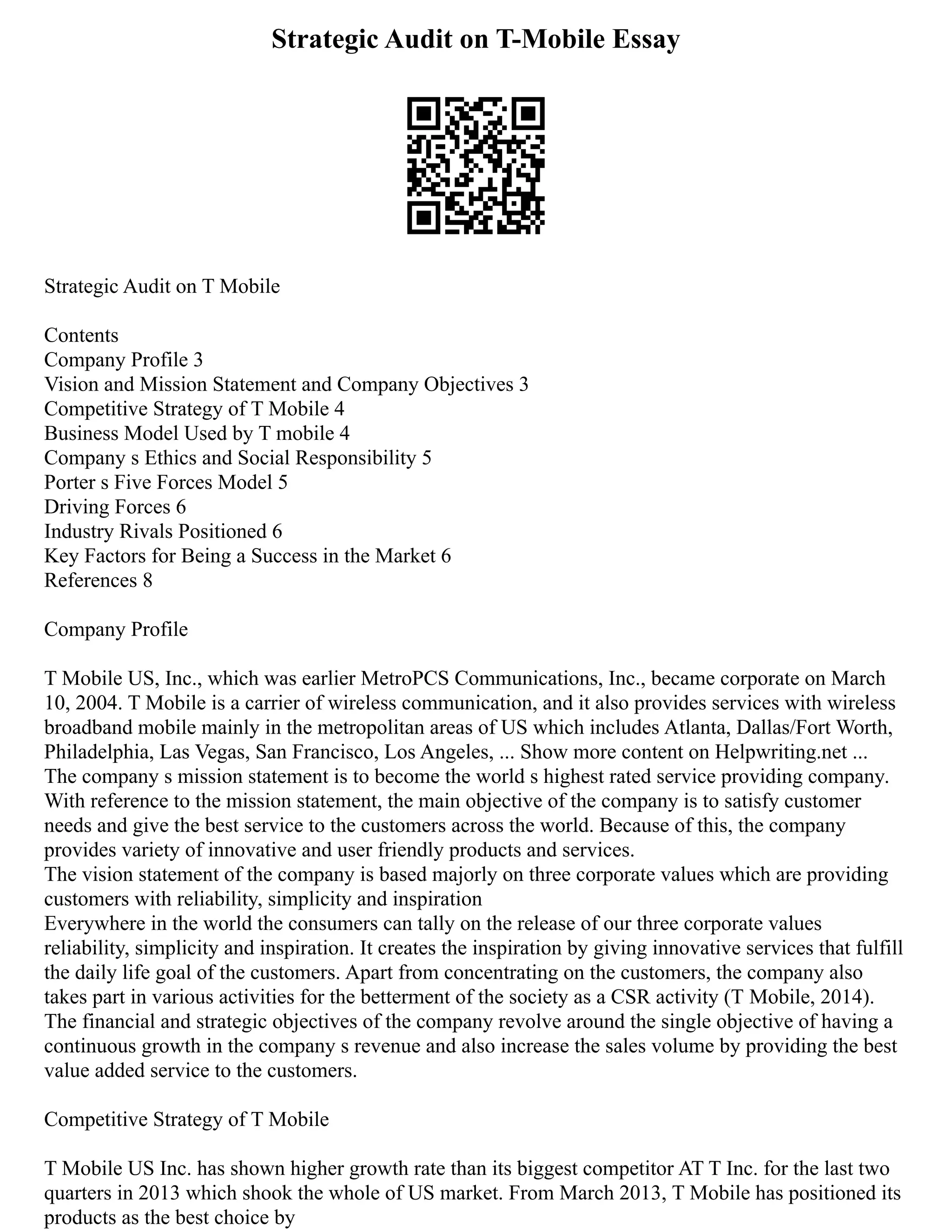 Strategic Audit on T-Mobile Essay
Strategic Audit on T Mobile
Contents
Company Profile 3
Vision and Mission Statement and Company Objectives 3
Competitive Strategy of T Mobile 4
Business Model Used by T mobile 4
Company s Ethics and Social Responsibility 5
Porter s Five Forces Model 5
Driving Forces 6
Industry Rivals Positioned 6
Key Factors for Being a Success in the Market 6
References 8
Company Profile
T Mobile US, Inc., which was earlier MetroPCS Communications, Inc., became corporate on March
10, 2004. T Mobile is a carrier of wireless communication, and it also provides services with wireless
broadband mobile mainly in the metropolitan areas of US which includes Atlanta, Dallas/Fort Worth,
Philadelphia, Las Vegas, San Francisco, Los Angeles, ... Show more content on Helpwriting.net ...
The company s mission statement is to become the world s highest rated service providing company.
With reference to the mission statement, the main objective of the company is to satisfy customer
needs and give the best service to the customers across the world. Because of this, the company
provides variety of innovative and user friendly products and services.
The vision statement of the company is based majorly on three corporate values which are providing
customers with reliability, simplicity and inspiration
Everywhere in the world the consumers can tally on the release of our three corporate values
reliability, simplicity and inspiration. It creates the inspiration by giving innovative services that fulfill
the daily life goal of the customers. Apart from concentrating on the customers, the company also
takes part in various activities for the betterment of the society as a CSR activity (T Mobile, 2014).
The financial and strategic objectives of the company revolve around the single objective of having a
continuous growth in the company s revenue and also increase the sales volume by providing the best
value added service to the customers.
Competitive Strategy of T Mobile
T Mobile US Inc. has shown higher growth rate than its biggest competitor AT T Inc. for the last two
quarters in 2013 which shook the whole of US market. From March 2013, T Mobile has positioned its
products as the best choice by
 