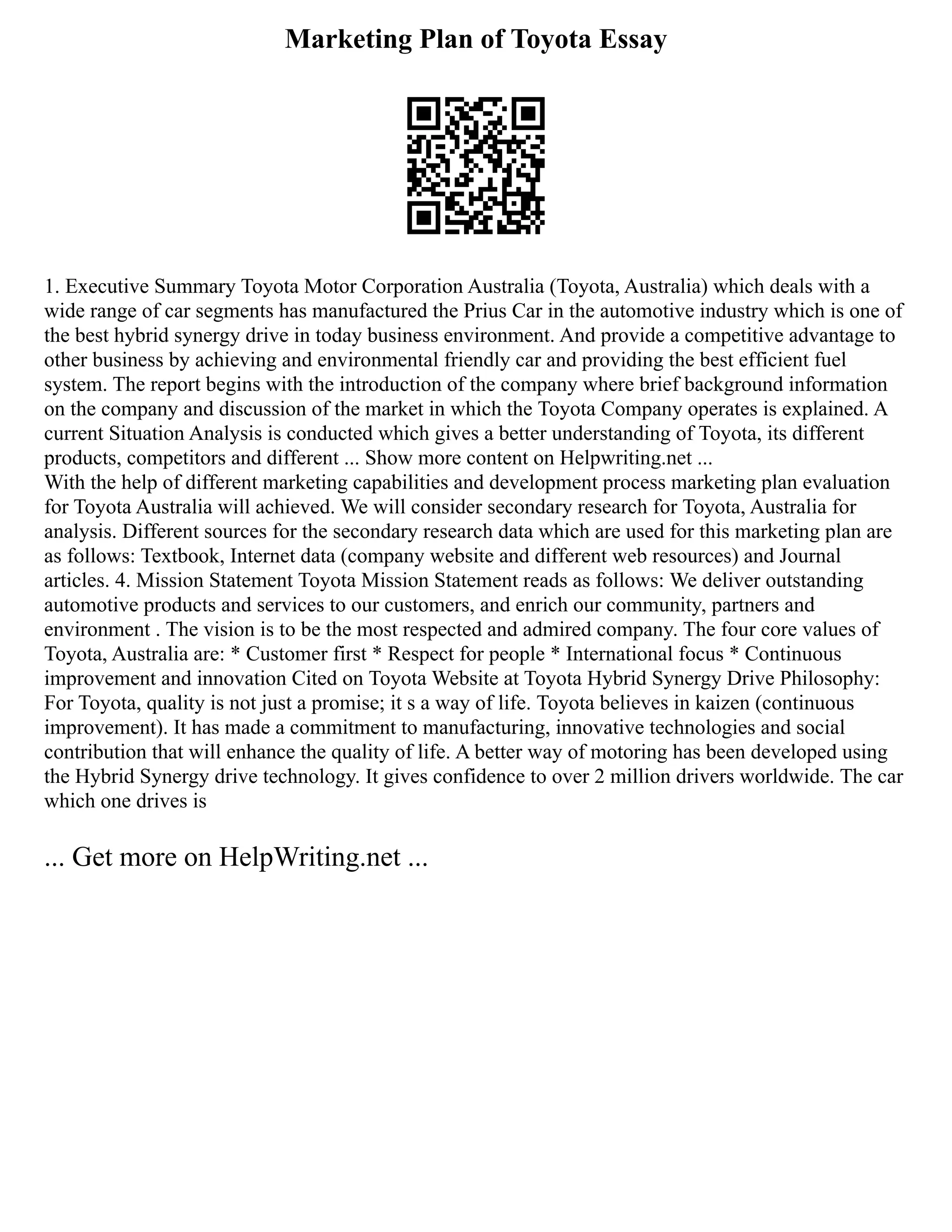 Marketing Plan of Toyota Essay
1. Executive Summary Toyota Motor Corporation Australia (Toyota, Australia) which deals with a
wide range of car segments has manufactured the Prius Car in the automotive industry which is one of
the best hybrid synergy drive in today business environment. And provide a competitive advantage to
other business by achieving and environmental friendly car and providing the best efficient fuel
system. The report begins with the introduction of the company where brief background information
on the company and discussion of the market in which the Toyota Company operates is explained. A
current Situation Analysis is conducted which gives a better understanding of Toyota, its different
products, competitors and different ... Show more content on Helpwriting.net ...
With the help of different marketing capabilities and development process marketing plan evaluation
for Toyota Australia will achieved. We will consider secondary research for Toyota, Australia for
analysis. Different sources for the secondary research data which are used for this marketing plan are
as follows: Textbook, Internet data (company website and different web resources) and Journal
articles. 4. Mission Statement Toyota Mission Statement reads as follows: We deliver outstanding
automotive products and services to our customers, and enrich our community, partners and
environment . The vision is to be the most respected and admired company. The four core values of
Toyota, Australia are: * Customer first * Respect for people * International focus * Continuous
improvement and innovation Cited on Toyota Website at Toyota Hybrid Synergy Drive Philosophy:
For Toyota, quality is not just a promise; it s a way of life. Toyota believes in kaizen (continuous
improvement). It has made a commitment to manufacturing, innovative technologies and social
contribution that will enhance the quality of life. A better way of motoring has been developed using
the Hybrid Synergy drive technology. It gives confidence to over 2 million drivers worldwide. The car
which one drives is
... Get more on HelpWriting.net ...
 