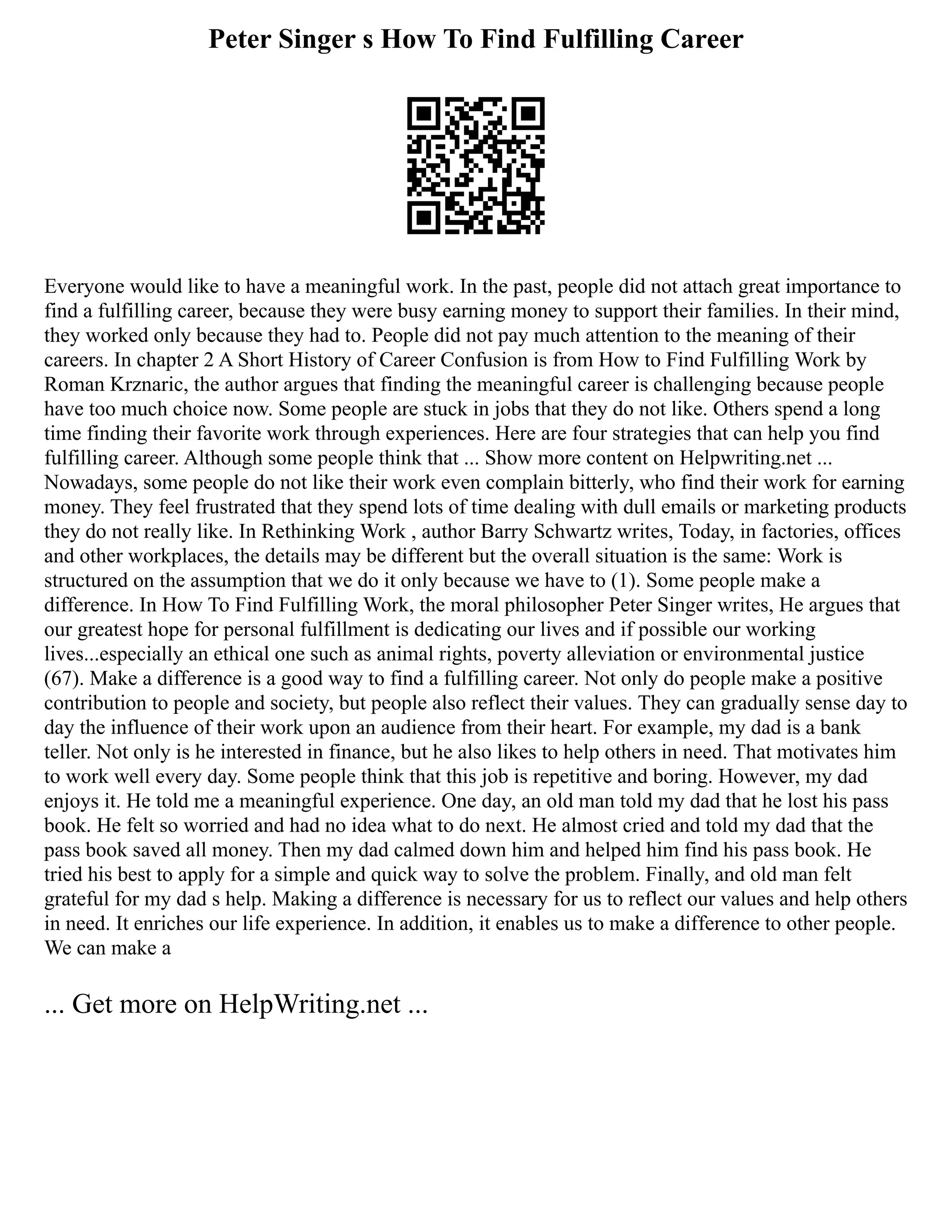 Peter Singer s How To Find Fulfilling Career
Everyone would like to have a meaningful work. In the past, people did not attach great importance to
find a fulfilling career, because they were busy earning money to support their families. In their mind,
they worked only because they had to. People did not pay much attention to the meaning of their
careers. In chapter 2 A Short History of Career Confusion is from How to Find Fulfilling Work by
Roman Krznaric, the author argues that finding the meaningful career is challenging because people
have too much choice now. Some people are stuck in jobs that they do not like. Others spend a long
time finding their favorite work through experiences. Here are four strategies that can help you find
fulfilling career. Although some people think that ... Show more content on Helpwriting.net ...
Nowadays, some people do not like their work even complain bitterly, who find their work for earning
money. They feel frustrated that they spend lots of time dealing with dull emails or marketing products
they do not really like. In Rethinking Work , author Barry Schwartz writes, Today, in factories, offices
and other workplaces, the details may be different but the overall situation is the same: Work is
structured on the assumption that we do it only because we have to (1). Some people make a
difference. In How To Find Fulfilling Work, the moral philosopher Peter Singer writes, He argues that
our greatest hope for personal fulfillment is dedicating our lives and if possible our working
lives...especially an ethical one such as animal rights, poverty alleviation or environmental justice
(67). Make a difference is a good way to find a fulfilling career. Not only do people make a positive
contribution to people and society, but people also reflect their values. They can gradually sense day to
day the influence of their work upon an audience from their heart. For example, my dad is a bank
teller. Not only is he interested in finance, but he also likes to help others in need. That motivates him
to work well every day. Some people think that this job is repetitive and boring. However, my dad
enjoys it. He told me a meaningful experience. One day, an old man told my dad that he lost his pass
book. He felt so worried and had no idea what to do next. He almost cried and told my dad that the
pass book saved all money. Then my dad calmed down him and helped him find his pass book. He
tried his best to apply for a simple and quick way to solve the problem. Finally, and old man felt
grateful for my dad s help. Making a difference is necessary for us to reflect our values and help others
in need. It enriches our life experience. In addition, it enables us to make a difference to other people.
We can make a
... Get more on HelpWriting.net ...
 