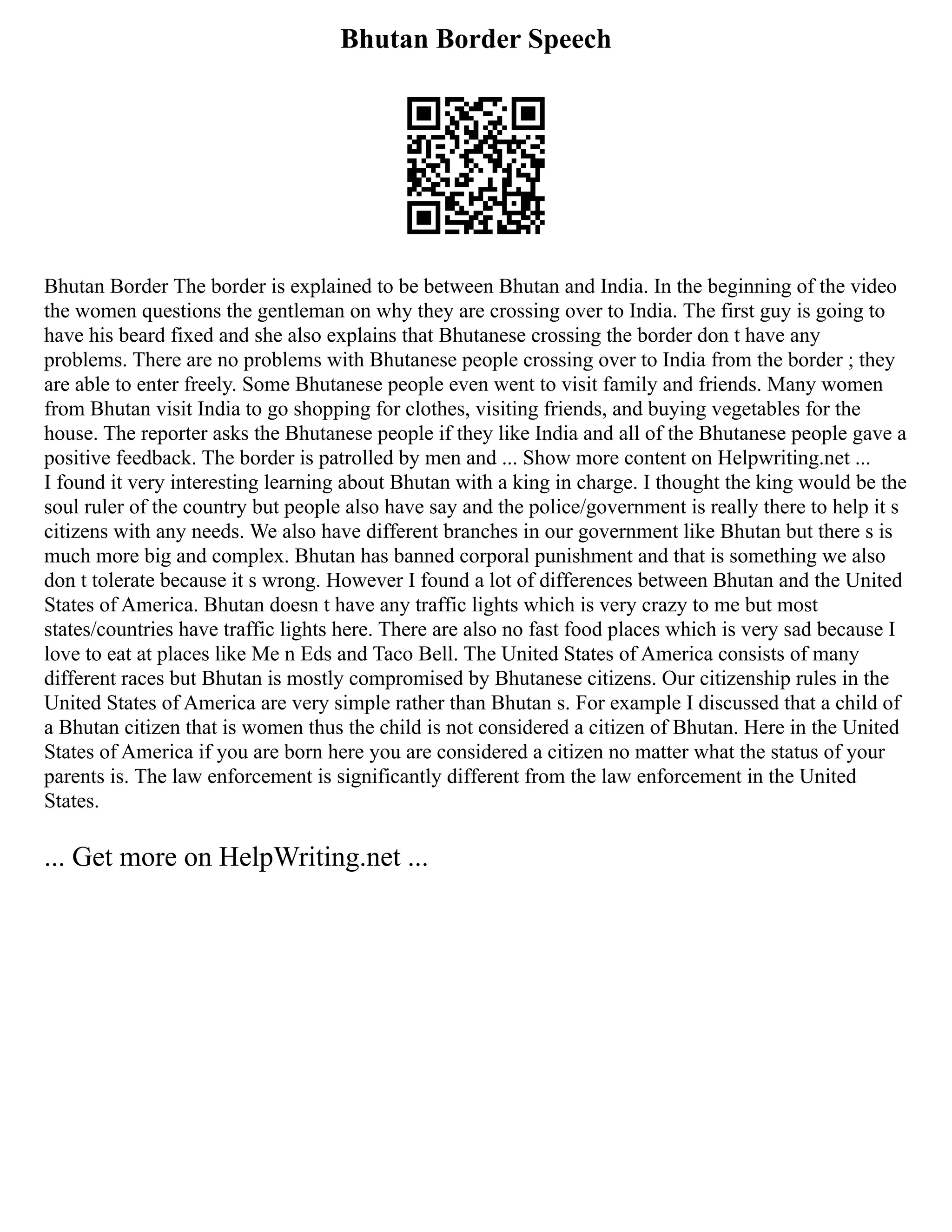Bhutan Border Speech
Bhutan Border The border is explained to be between Bhutan and India. In the beginning of the video
the women questions the gentleman on why they are crossing over to India. The first guy is going to
have his beard fixed and she also explains that Bhutanese crossing the border don t have any
problems. There are no problems with Bhutanese people crossing over to India from the border ; they
are able to enter freely. Some Bhutanese people even went to visit family and friends. Many women
from Bhutan visit India to go shopping for clothes, visiting friends, and buying vegetables for the
house. The reporter asks the Bhutanese people if they like India and all of the Bhutanese people gave a
positive feedback. The border is patrolled by men and ... Show more content on Helpwriting.net ...
I found it very interesting learning about Bhutan with a king in charge. I thought the king would be the
soul ruler of the country but people also have say and the police/government is really there to help it s
citizens with any needs. We also have different branches in our government like Bhutan but there s is
much more big and complex. Bhutan has banned corporal punishment and that is something we also
don t tolerate because it s wrong. However I found a lot of differences between Bhutan and the United
States of America. Bhutan doesn t have any traffic lights which is very crazy to me but most
states/countries have traffic lights here. There are also no fast food places which is very sad because I
love to eat at places like Me n Eds and Taco Bell. The United States of America consists of many
different races but Bhutan is mostly compromised by Bhutanese citizens. Our citizenship rules in the
United States of America are very simple rather than Bhutan s. For example I discussed that a child of
a Bhutan citizen that is women thus the child is not considered a citizen of Bhutan. Here in the United
States of America if you are born here you are considered a citizen no matter what the status of your
parents is. The law enforcement is significantly different from the law enforcement in the United
States.
... Get more on HelpWriting.net ...
 