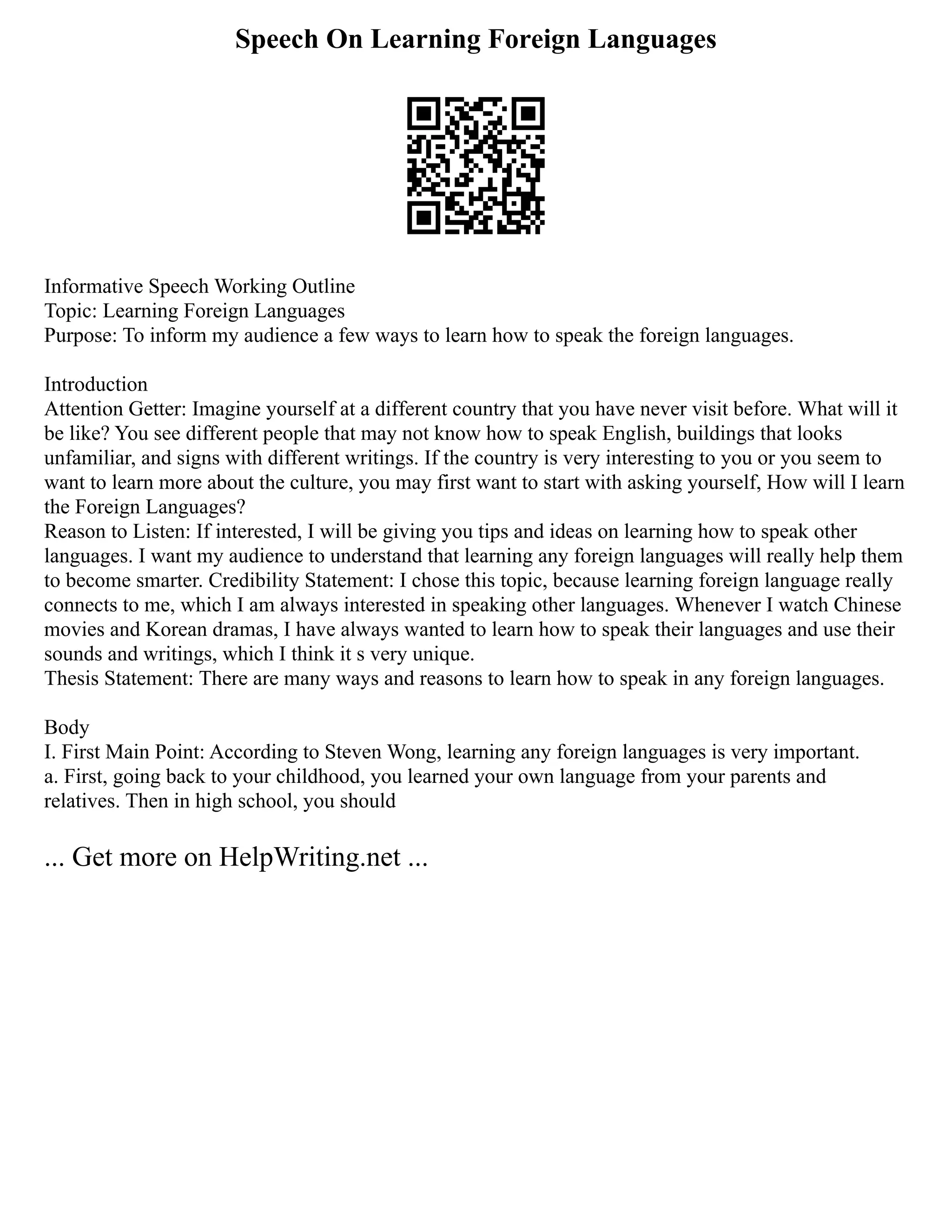 Speech On Learning Foreign Languages
Informative Speech Working Outline
Topic: Learning Foreign Languages
Purpose: To inform my audience a few ways to learn how to speak the foreign languages.
Introduction
Attention Getter: Imagine yourself at a different country that you have never visit before. What will it
be like? You see different people that may not know how to speak English, buildings that looks
unfamiliar, and signs with different writings. If the country is very interesting to you or you seem to
want to learn more about the culture, you may first want to start with asking yourself, How will I learn
the Foreign Languages?
Reason to Listen: If interested, I will be giving you tips and ideas on learning how to speak other
languages. I want my audience to understand that learning any foreign languages will really help them
to become smarter. Credibility Statement: I chose this topic, because learning foreign language really
connects to me, which I am always interested in speaking other languages. Whenever I watch Chinese
movies and Korean dramas, I have always wanted to learn how to speak their languages and use their
sounds and writings, which I think it s very unique.
Thesis Statement: There are many ways and reasons to learn how to speak in any foreign languages.
Body
I. First Main Point: According to Steven Wong, learning any foreign languages is very important.
a. First, going back to your childhood, you learned your own language from your parents and
relatives. Then in high school, you should
... Get more on HelpWriting.net ...
 