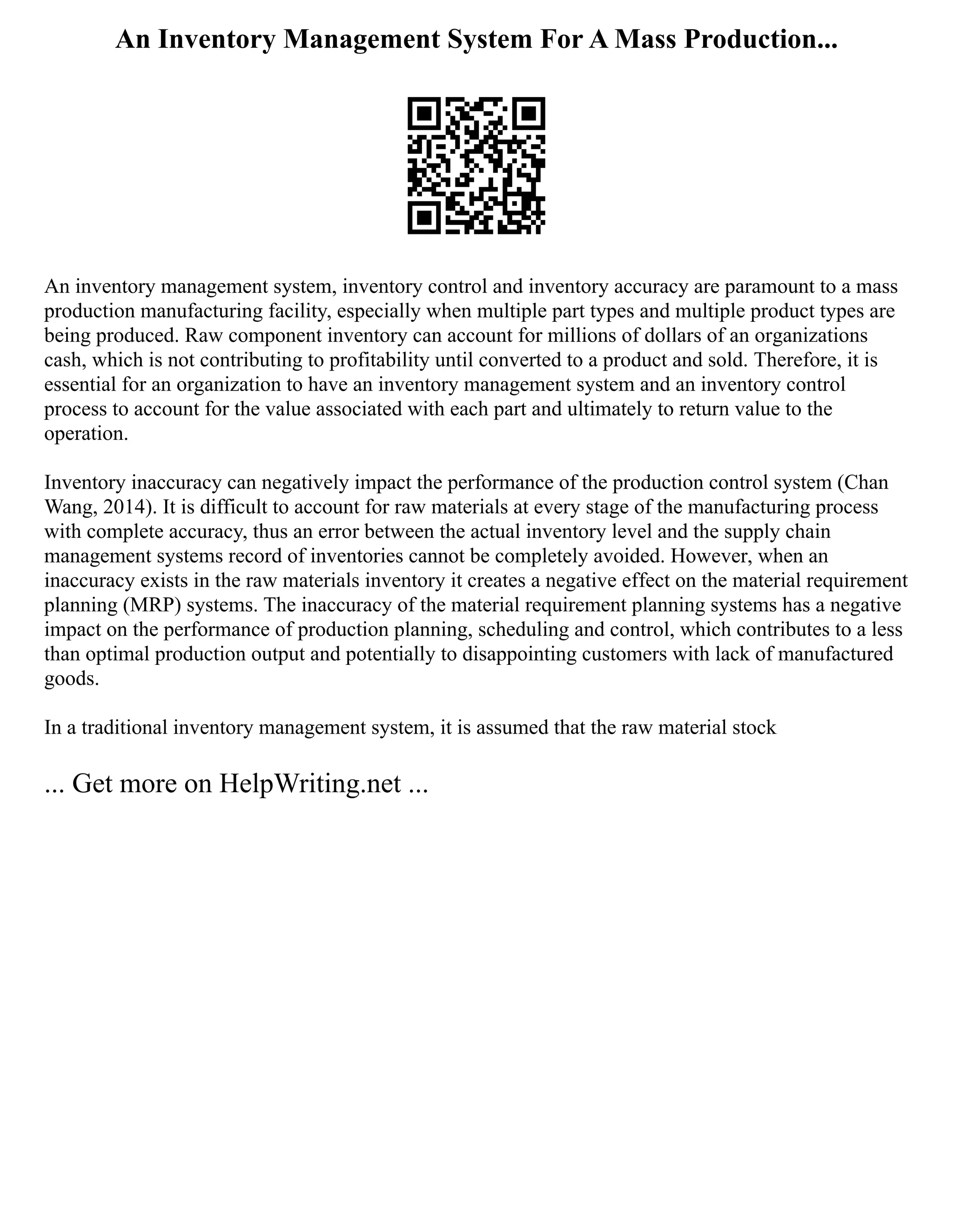 An Inventory Management System For A Mass Production...
An inventory management system, inventory control and inventory accuracy are paramount to a mass
production manufacturing facility, especially when multiple part types and multiple product types are
being produced. Raw component inventory can account for millions of dollars of an organizations
cash, which is not contributing to profitability until converted to a product and sold. Therefore, it is
essential for an organization to have an inventory management system and an inventory control
process to account for the value associated with each part and ultimately to return value to the
operation.
Inventory inaccuracy can negatively impact the performance of the production control system (Chan
Wang, 2014). It is difficult to account for raw materials at every stage of the manufacturing process
with complete accuracy, thus an error between the actual inventory level and the supply chain
management systems record of inventories cannot be completely avoided. However, when an
inaccuracy exists in the raw materials inventory it creates a negative effect on the material requirement
planning (MRP) systems. The inaccuracy of the material requirement planning systems has a negative
impact on the performance of production planning, scheduling and control, which contributes to a less
than optimal production output and potentially to disappointing customers with lack of manufactured
goods.
In a traditional inventory management system, it is assumed that the raw material stock
... Get more on HelpWriting.net ...
 