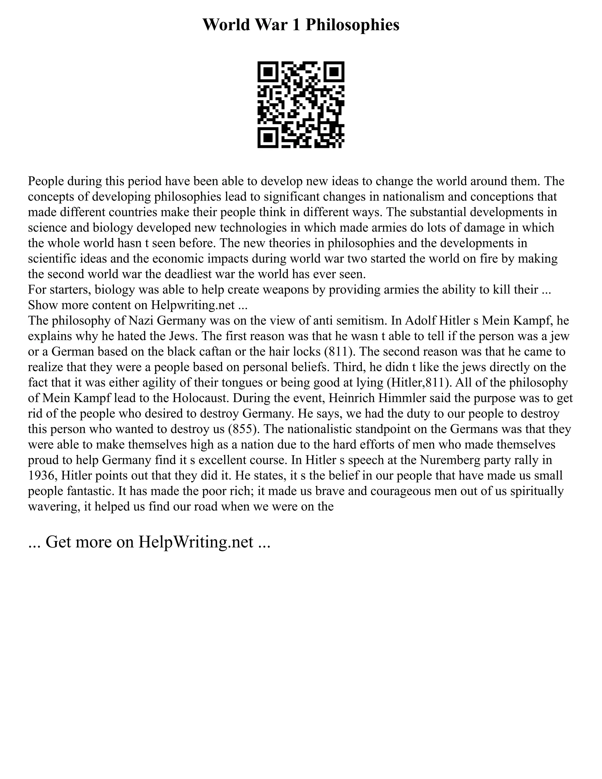 World War 1 Philosophies
People during this period have been able to develop new ideas to change the world around them. The
concepts of developing philosophies lead to significant changes in nationalism and conceptions that
made different countries make their people think in different ways. The substantial developments in
science and biology developed new technologies in which made armies do lots of damage in which
the whole world hasn t seen before. The new theories in philosophies and the developments in
scientific ideas and the economic impacts during world war two started the world on fire by making
the second world war the deadliest war the world has ever seen.
For starters, biology was able to help create weapons by providing armies the ability to kill their ...
Show more content on Helpwriting.net ...
The philosophy of Nazi Germany was on the view of anti semitism. In Adolf Hitler s Mein Kampf, he
explains why he hated the Jews. The first reason was that he wasn t able to tell if the person was a jew
or a German based on the black caftan or the hair locks (811). The second reason was that he came to
realize that they were a people based on personal beliefs. Third, he didn t like the jews directly on the
fact that it was either agility of their tongues or being good at lying (Hitler,811). All of the philosophy
of Mein Kampf lead to the Holocaust. During the event, Heinrich Himmler said the purpose was to get
rid of the people who desired to destroy Germany. He says, we had the duty to our people to destroy
this person who wanted to destroy us (855). The nationalistic standpoint on the Germans was that they
were able to make themselves high as a nation due to the hard efforts of men who made themselves
proud to help Germany find it s excellent course. In Hitler s speech at the Nuremberg party rally in
1936, Hitler points out that they did it. He states, it s the belief in our people that have made us small
people fantastic. It has made the poor rich; it made us brave and courageous men out of us spiritually
wavering, it helped us find our road when we were on the
... Get more on HelpWriting.net ...
 