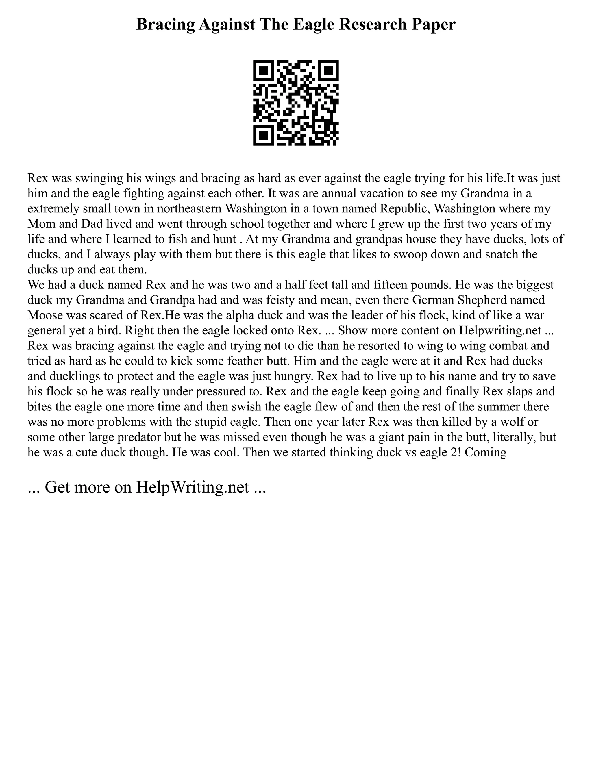 Bracing Against The Eagle Research Paper
Rex was swinging his wings and bracing as hard as ever against the eagle trying for his life.It was just
him and the eagle fighting against each other. It was are annual vacation to see my Grandma in a
extremely small town in northeastern Washington in a town named Republic, Washington where my
Mom and Dad lived and went through school together and where I grew up the first two years of my
life and where I learned to fish and hunt . At my Grandma and grandpas house they have ducks, lots of
ducks, and I always play with them but there is this eagle that likes to swoop down and snatch the
ducks up and eat them.
We had a duck named Rex and he was two and a half feet tall and fifteen pounds. He was the biggest
duck my Grandma and Grandpa had and was feisty and mean, even there German Shepherd named
Moose was scared of Rex.He was the alpha duck and was the leader of his flock, kind of like a war
general yet a bird. Right then the eagle locked onto Rex. ... Show more content on Helpwriting.net ...
Rex was bracing against the eagle and trying not to die than he resorted to wing to wing combat and
tried as hard as he could to kick some feather butt. Him and the eagle were at it and Rex had ducks
and ducklings to protect and the eagle was just hungry. Rex had to live up to his name and try to save
his flock so he was really under pressured to. Rex and the eagle keep going and finally Rex slaps and
bites the eagle one more time and then swish the eagle flew of and then the rest of the summer there
was no more problems with the stupid eagle. Then one year later Rex was then killed by a wolf or
some other large predator but he was missed even though he was a giant pain in the butt, literally, but
he was a cute duck though. He was cool. Then we started thinking duck vs eagle 2! Coming
... Get more on HelpWriting.net ...
 