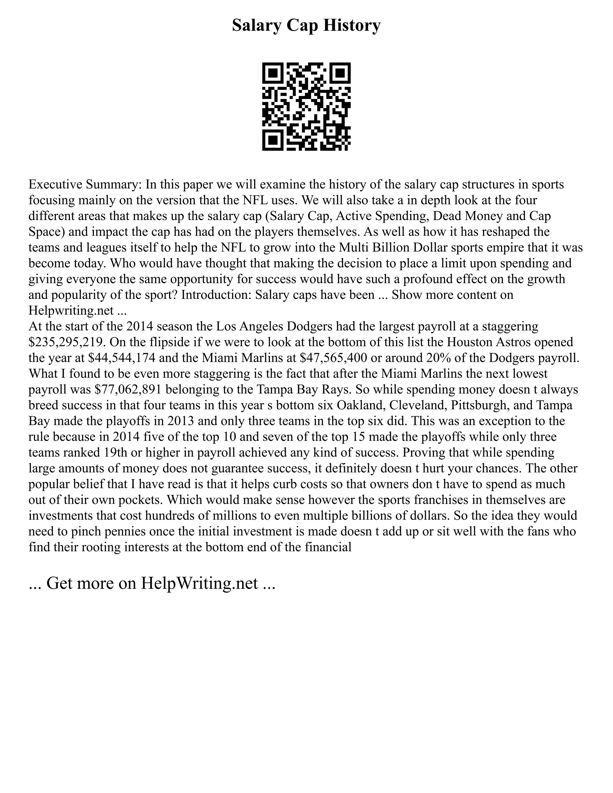 Salary Cap History
Executive Summary: In this paper we will examine the history of the salary cap structures in sports
focusing mainly on the version that the NFL uses. We will also take a in depth look at the four
different areas that makes up the salary cap (Salary Cap, Active Spending, Dead Money and Cap
Space) and impact the cap has had on the players themselves. As well as how it has reshaped the
teams and leagues itself to help the NFL to grow into the Multi Billion Dollar sports empire that it was
become today. Who would have thought that making the decision to place a limit upon spending and
giving everyone the same opportunity for success would have such a profound effect on the growth
and popularity of the sport? Introduction: Salary caps have been ... Show more content on
Helpwriting.net ...
At the start of the 2014 season the Los Angeles Dodgers had the largest payroll at a staggering
$235,295,219. On the flipside if we were to look at the bottom of this list the Houston Astros opened
the year at $44,544,174 and the Miami Marlins at $47,565,400 or around 20% of the Dodgers payroll.
What I found to be even more staggering is the fact that after the Miami Marlins the next lowest
payroll was $77,062,891 belonging to the Tampa Bay Rays. So while spending money doesn t always
breed success in that four teams in this year s bottom six Oakland, Cleveland, Pittsburgh, and Tampa
Bay made the playoffs in 2013 and only three teams in the top six did. This was an exception to the
rule because in 2014 five of the top 10 and seven of the top 15 made the playoffs while only three
teams ranked 19th or higher in payroll achieved any kind of success. Proving that while spending
large amounts of money does not guarantee success, it definitely doesn t hurt your chances. The other
popular belief that I have read is that it helps curb costs so that owners don t have to spend as much
out of their own pockets. Which would make sense however the sports franchises in themselves are
investments that cost hundreds of millions to even multiple billions of dollars. So the idea they would
need to pinch pennies once the initial investment is made doesn t add up or sit well with the fans who
find their rooting interests at the bottom end of the financial
... Get more on HelpWriting.net ...
 