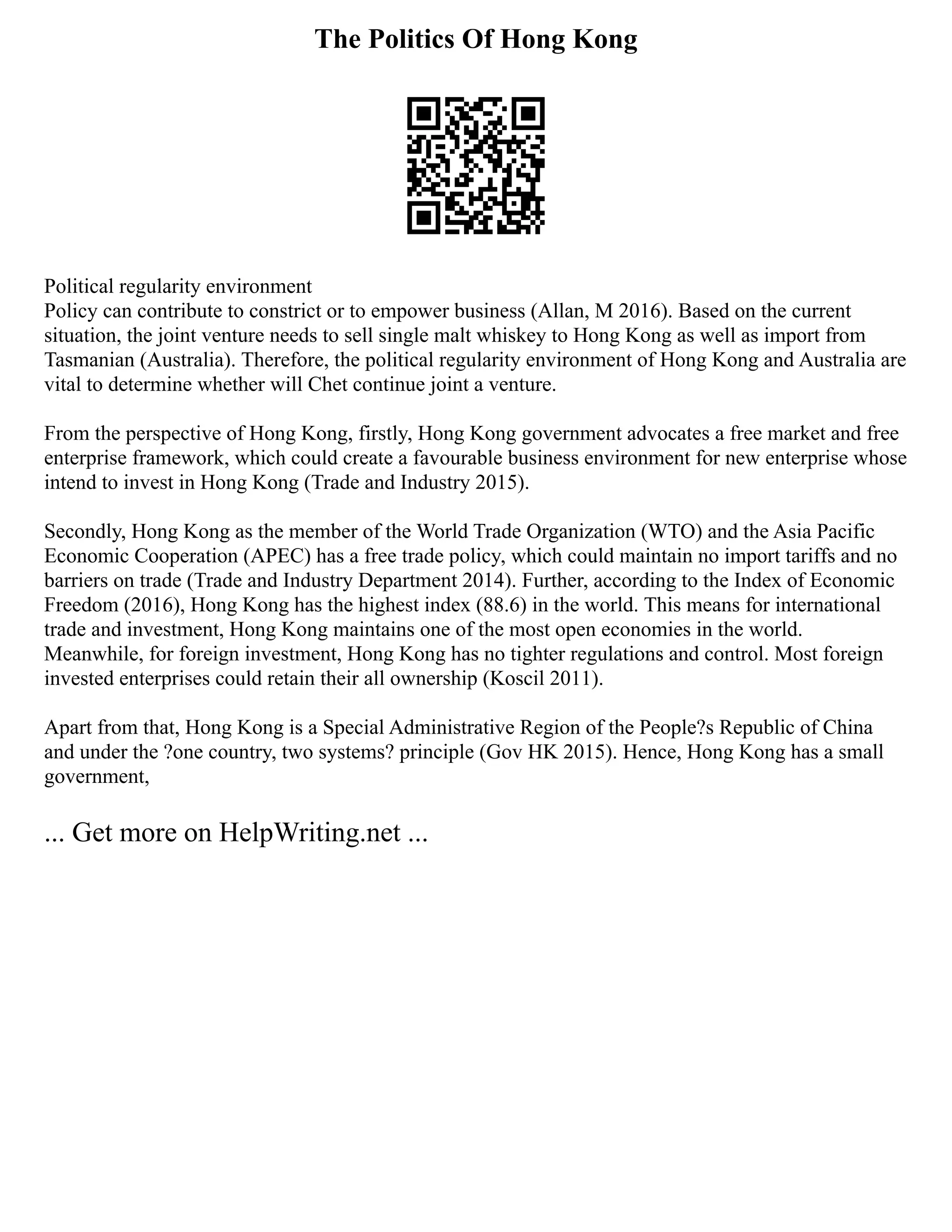 The Politics Of Hong Kong
Political regularity environment
Policy can contribute to constrict or to empower business (Allan, M 2016). Based on the current
situation, the joint venture needs to sell single malt whiskey to Hong Kong as well as import from
Tasmanian (Australia). Therefore, the political regularity environment of Hong Kong and Australia are
vital to determine whether will Chet continue joint a venture.
From the perspective of Hong Kong, firstly, Hong Kong government advocates a free market and free
enterprise framework, which could create a favourable business environment for new enterprise whose
intend to invest in Hong Kong (Trade and Industry 2015).
Secondly, Hong Kong as the member of the World Trade Organization (WTO) and the Asia Pacific
Economic Cooperation (APEC) has a free trade policy, which could maintain no import tariffs and no
barriers on trade (Trade and Industry Department 2014). Further, according to the Index of Economic
Freedom (2016), Hong Kong has the highest index (88.6) in the world. This means for international
trade and investment, Hong Kong maintains one of the most open economies in the world.
Meanwhile, for foreign investment, Hong Kong has no tighter regulations and control. Most foreign
invested enterprises could retain their all ownership (Koscil 2011).
Apart from that, Hong Kong is a Special Administrative Region of the People?s Republic of China
and under the ?one country, two systems? principle (Gov HK 2015). Hence, Hong Kong has a small
government,
... Get more on HelpWriting.net ...
 