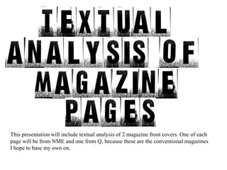 This presentation will include textual analysis of 2 magazine front covers. One of each page will be from NME and one from Q, because these are the conventional magazines I hope to base my own on. 