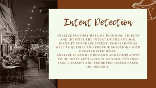 Intent Detection
ANALYZE SUPPORT DATA OR INCOMING TICKETS
AND IDENTIFY THE INTENT OF THE AUTHOR.
IDENTIFY PURCHASE INTENT, COMPLAINTS AS
WELL AS QUERIES AND PROVIDE SOLUTIONS WITH
GREATER EFFICIENCY.
ANALYZE CUSTOMER REVIEWS AND COMPLAINTS
TO IDENTIFY KEY ISSUES THAT YOUR PATIENTS
FACE. CLASSIFY AND PRIORITIZE ISSUES BASED
ON URGENCY.


 