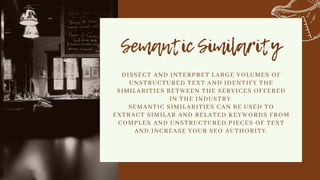 Semantic Similarity


DISSECT AND INTERPRET LARGE VOLUMES OF
UNSTRUCTURED TEXT AND IDENTIFY THE
SIMILARITIES BETWEEN THE SERVICES OFFERED
IN THE INDUSTRY.
SEMANTIC SIMILARITIES CAN BE USED TO
EXTRACT SIMILAR AND RELATED KEYWORDS FROM
COMPLEX AND UNSTRUCTURED PIECES OF TEXT
AND INCREASE YOUR SEO AUTHORITY.


 