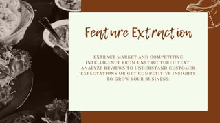 Feature Extraction


EXTRACT MARKET AND COMPETITIVE
INTELLIGENCE FROM UNSTRUCTURED TEXT.
ANALYZE REVIEWS TO UNDERSTAND CUSTOMER
EXPECTATIONS OR GET COMPETITIVE INSIGHTS
TO GROW YOUR BUSINESS.


 